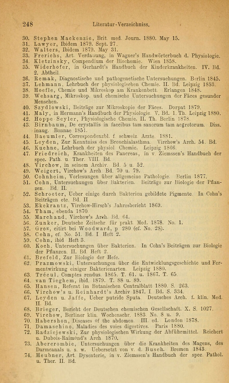 30. Stephen Mackenzie, Brit. med. Journ. 1880. May 15. 31. Lawyer, Ibidem 1879. Sept. 27. 32. Walters, Ibidem 1879. May 31. 33. Frerichs, Art. Verdauung, in Wagner's Handwörterbuch d. Physiologie. 34. Kletzinsky, Compendium der Biochemie. Wien 1858. 35. Widerhofer, in Gerhardt's Handbuch der Kinderkrankheiten. IV. Bd. 2. Abtheil. 36. Remak, Diagnostische und pathogenetische Untersuchungen. B-rlin 1845. 37. Lehmann. Lehrbuch der physiologischen Chemie. IL Bd. Leipzig 1853. 38. Hoefle, Chemie und Mikroskop am Krankenbett. Erlangen 1848. 39. Wehsarg, Mikro.skop. und chemische Untersuchungen der Fäces gesunder Menschen. 40. Szydlowski, Beiträge zur Mikroskopie der Fäces. Dorpat 1879. 41. Maly, in Hermann's Handbuch der Physiologie. V. Bd. 1. Th. Leipzig 1880. 42. Hoppe-Seyler, Physiologische Chemie. II. Th. Berlin 1878. 43. Birnbaum, De crystallis in faecibus tarn sanorum tarn aegrotorum. Diss. inaug. Bonnae 1S51. 44. Baeumler, Con-espondenzbl. f. Schweiz. Arzte. 1881. 45. Leyden, Zur Kenntuiss f]es Bronchialasthma. Virchow's Arch. 54. Bd. 46. Kuehne, Lehrbuch der physiol Chemie. Leipzig 1866. 47. Friedreich. Krankheiten des Pancreas, in v. Ziemssen's Handbuch der spec. Path. u. Ther. YIII. Bd. 48. Virchow, in seinem Archiv. Bd. 5 u. 52. 49. Weigert, Virchow's Arch Bd. 70 u. 79. 50. Cohnheim, Vorlesungen über allgemeine Pathologie. Berlin 1877. 51. Cohn, Untersuchungen über Bakterien. Beiträge zur Biologie der Pflan- zen. Bd. n. 52. Schroeter, Ueber einige durch Bakterien gebildete Pigmente. In Cohu's Beiträgen etc. Bd. II. 53. Ekekrantz, Virchow-Hirsch's .Jahresbericht 1869. 54. Tham, ebenda 1870 55. Marchand, Virchow's Areh. Bd. 64. 56. Zunker, Deutsche Zeitschr. für prakt. Med. 1878. 2so. 1. 57. Gros, citirt bei Wo od ward, p 280 (cf. No. 28). 58. Cohn, cf, Xo. 51. Bd. I Heft 2. 59. Cohn, ibid Heft 3. 60. Koch. Untersuchuncren über Bakterien. In Cohn's Beiträgen zur Biologie der Pflanzen. IL BdT Heft 2. 61. Brefeld, Zur Biologie der Hefe. 62. Prazmowski, Untersuchungen über die Entwicklungsgeschichte und Fer- mentwirkung einiger Bakterienarten. Leipzig 1880. 63. Trecul. Comptes rendus. 1865. T. 61. u. 1867. T. 65. 64. van Tieghem, ibid. 1879. T. 88 u. 89. 65. Hansen, Referat im Botanischen Centralblatt 1880. S. 263. 66. Virchow's u. Reinhardt's Archiv 1847. I. Bd. S. 334. 67. Levden u. .Jaffe, Ueber putride Sputa Deutsches Arch. f. klin. Med. II. Bd. 68. Brieger, Bericht der Deutschen chemischen Gesellschaft. X. S. 1027. 69. Virchow, Berliner klin. Wochcnschr. 1883. No. 8 u. 9. 70. Habershon, Diseases of the abdomen. III. ed. London 1878. 71. Damaschino, Maladies des voies digestives. Paris 1880. 72. Radziejewski, Zur x^hysiologischen Wirkung der Abführmittel. Reichert u. Dubois-Raimond's Arch 1870, 73. Abercrombie, Untersuchungen über die Krankheiten des Magens, des Darracanals u. s. w. Uebersetzt von v. d. Busch. Bremen 1843. 74. Heubner, Art. Dysenterie, in v. Ziemssen's Handbuch der spec. PathoL u. Ther. IL Bd.