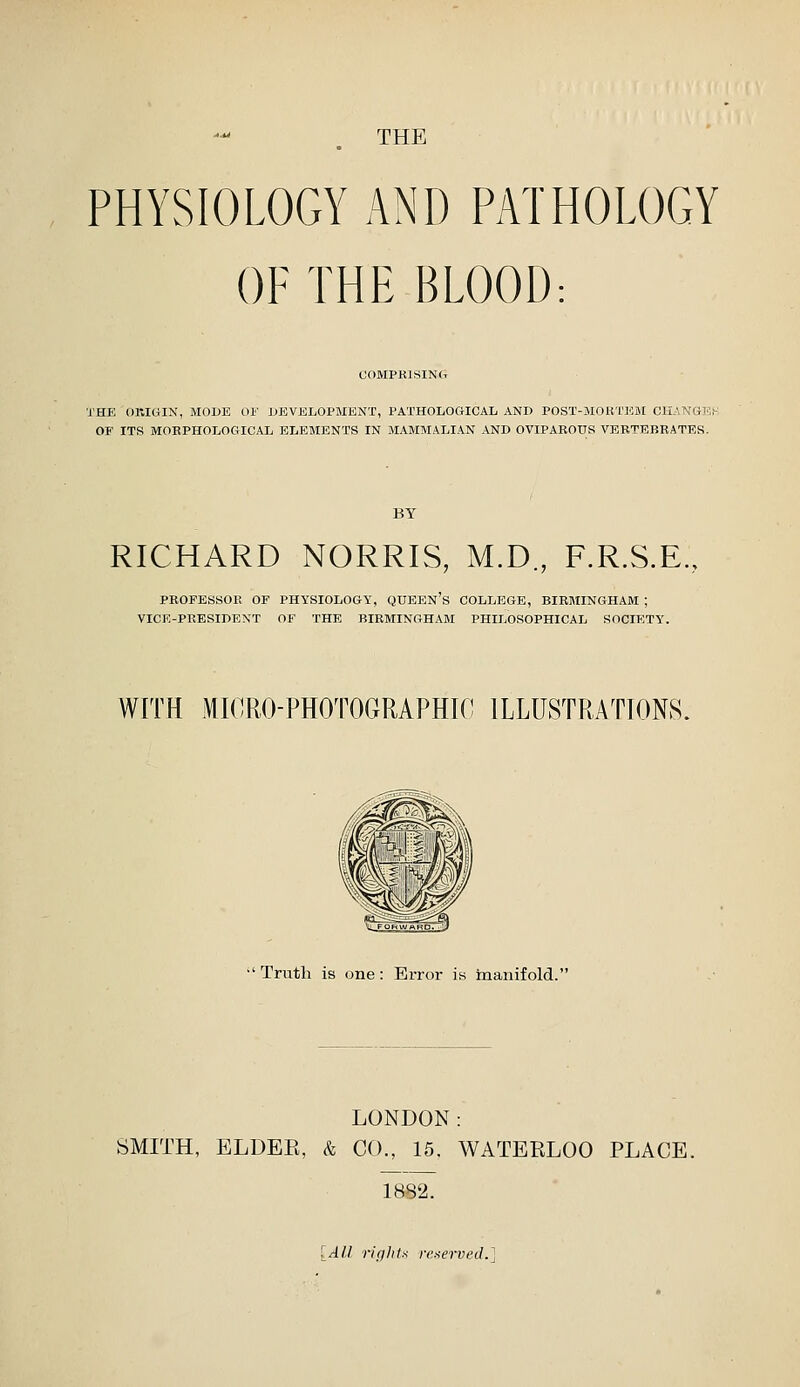 THE PHYSIOLOGY AND PATHOLOGY OF THE BLOOD: COMPKISINCt THE OEIOIN, MODE OF DEViSLOl^MENT, PATHOLOGICAL AND POST-MOKTJCM CH.ANH1'> OF ITS MORPHOLOGICAL ELEMENTS IN MAMMALIAN AND OVIPAROUS VERTEBRATES. RICHARD NORRIS, M.D., F.R.S.E. PROFESSOP> OF PHYSIOLOGY, QUEEN's COLLEGE, BIRMINGHAM ; VICE-PRESIDENT OF THE BIRMINGHAM PHILOSOPHICAL SOCIETY. WITH MICRO-PHOTOGRAPHIC ILLUSTRATIONS. Truth is one: Error is manifold. LONDON: SMITH, ELDEE, & CO., 16. WATERLOO PLACE. 1882. [Al,l. rif/lils reaerved.]