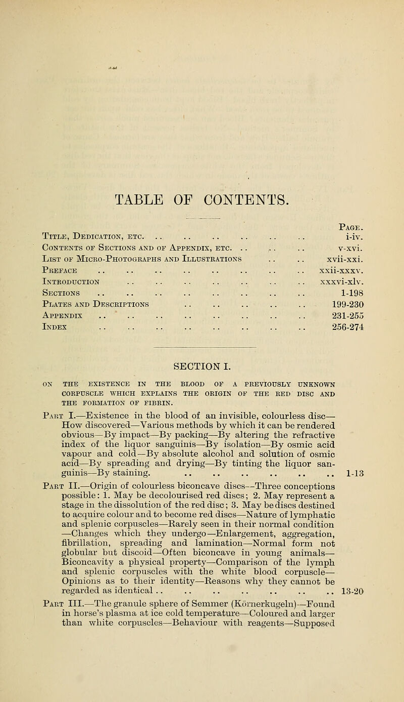 TABLE OF CONTENTS. Title, Dedication, etc. Contents of Sections and of Appendix, etc. . List of Micro-Photogbaphs and Illustrations Pbeface Introduction Sections Plates and Desceipt: Appendix Index Page. i-iv. v-xvi. xvii-xxi. xxii-xxxv. xxxvi-xlv. 1-198 199-230 231-255 256-274 SECTION I. on the existence in the blood of a previously unknown corpuscle which explains the origin of the red disc and the formation of fibrin. Part I.—Existence in the blood of an invisible, colourless disc— How discovered—Various methods by which it can be rendered obvious—By impact—By packing—-By altering the refractive index of the liquor sanguinis^By isolation—By osmic acid vapour and cold—By absolute alcohol and solution of osmic acid—By spreading and drying—By tinting the liquor san- guinis—By staining. .. .. .. .. .. ,. 1-13 Part II.—Origin of colourless biconcave discs—Three conceptions possible: 1. May be decolourised red discs; 2. May represent a stage in the dissolution of the red disc; 3. May be discs destined to acquire colour and to become red discs—Nature of lymphatic and splenic corpuscles—Rarely seen in their normal condition —Changes which they undergo—Enlargement, aggregation, fibrillation, spreading and lamination—Normal form not globular but discoid—Often biconcave in young animals— Biconcavity a physical property—-Comparison of the lymph and splenic corpuscles with the white blood corpuscle— Opinions as to their identity—Reasons why they cannot be regarded as identical .. .. .. .. .. .. .. 13-20 Part III.—The granule sphere of Semnier (Kcirnerkugeln)—Found in horse's plasma at ice cold temperature—Coloured and larger than white corpuscles—Behaviour with reagents—Supposed