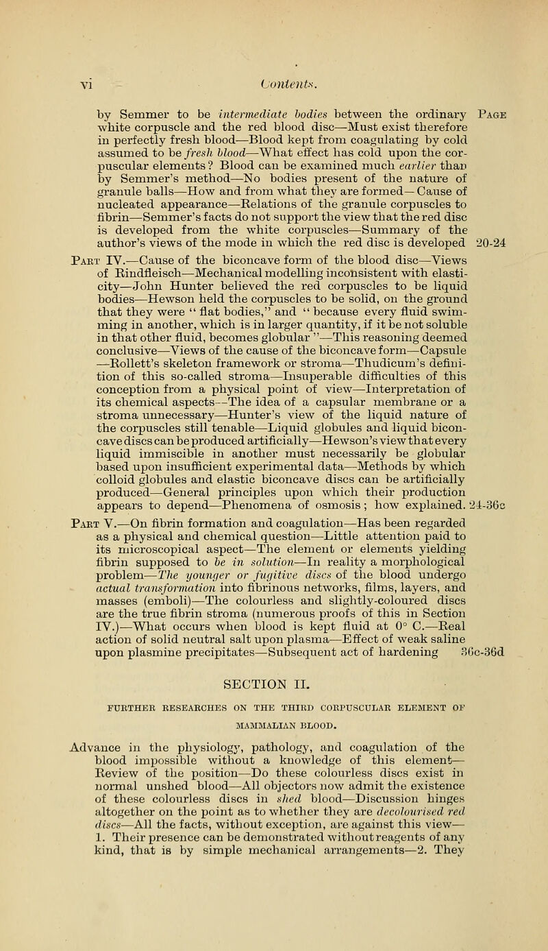 by Semmer to be intermediate bodies between the ordinary Page white corpuscle and the red blood disc—Must exist therefore in perfectly fresh blood—Blood kept from coagulating by cold assumed to be fresh blood—What eifect has cold upon the cor- puscular elements? Blood can be examined much earlier than by Semmer's method—No bodies present of the nature of granule balls—How and from what they are formed— Cause of nucleated appearance—Relations of the granule corpuscles to fibrin—Semmer's facts do not support the view that the red disc is developed from the white corpuscles—Summary of the author's views of the mode in which the red disc is developed 20-24 Part IV.—Cause of the biconcave form of the blood disc—Views of Rindfleisch—Mechanical modelling inconsistent with elasti- city—John Hunter believed the red corpuscles to be liquid bodies—Hewson held the corpuscles to be solid, on the ground that they were  flat bodies, and  because every fluid swim- ming in another, which is in larger quantity, if it be not soluble in that other fluid, becomes globular —This reasoning deemed conclusive—Views of the cause of the biconcave form—Capsule —Rollett's skeleton framework or stroma—Thudicum's defini- tion of this so-called stroma—Insuj)erable difficulties of this conception from a physical point of view—Interpretation of its chemical aspects—The idea of a capsular membrane or a stroma unnecessary—Hunter's view of the liquid nature of the corpuscles still tenable—Liquid globules and liquid bicon- cave discs can be produced artificially—Hewson's view th at every liquid immiscible in another must necessarily be globular based upon insufiicient experimental data—Methods by which colloid globules and elastic biconcave discs can be artificially produced—General principles upon which their production appears to depend—Phenomena of osmosis; how explained. 'JI-SGc Part V.—On fibrin formation and coagulation—Has been regarded as a physical and chemical question—Little attention paid to its microscopical aspect—The element or elements yielding fibrin supposed to be in sohttioji—In reality a morphological problem—llie younf/er or fufjitive discs of the blood undergo actual transformation into fibrinous networks, films, layers, and masses (emboli)—The colourless and slightly-coloured discs are the true fibrin stroma (numerous proofs of this in Section IV.)—What occurs when blood is kept fluid at 0° C.—Real action of solid neutral salt upon plasma—Effect of weak saline upon plasmine precipitates—Subsequent act of hardening .S(jc-36d SECTION IL FURTHER RESEARCHES ON THE THIRD CORPUSCULAR ELEMENT OF MAMMALIAN BLOOD. Advance in the physiologj', pathology, and coagulation of the blood impossible without a knowledge of this element— Review of the position—Do these colourless discs exist in normal unshed blood—All objectors now admit the existence of these colourless discs in sJied blood—Discussion hinges altogether on the point as to whether they are decolourised red discs—All the facts, without exception, are against this view^— 1. Their presence can be demonstrated without reagents of any kind, that is by simple mechanical ai'rangements—2. They