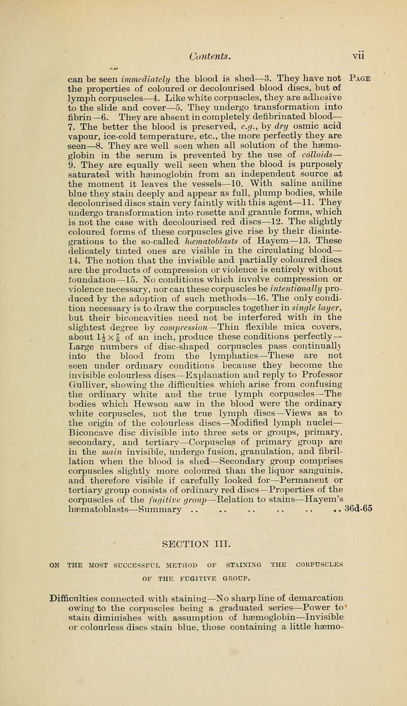 ^^ can be seen immediately the blood is shed—3. They have not Page the properties of coloured or decolourised blood discs, but of lymph corpuscles—4. Like white corpuscles, they are adhesive to the slide and cover—5. They uuderj^o transformation into fibrin —6. They are absent in completely defibrinated blood— 7. The better the blood is preserved, t'.//., by dry osmic acid vapour, ice-cold temperature, etc., the more perfectly they are seen—8. They are well seen when all solution of the haemo- globin in the serum is prevented by the use of colloids— 9. They are equally well seen when the blood is purposely saturated with haemoglobin from an independent source at the moment it leaves the vessels—10. With saline aniline blue they stain deeply and appear as full, plump bodies, while decolourised discs stain very faintly with this agent—11. They undergo transformation into rosette and granule forms, which is not the case with decolourised red discs—12. The slightly coloured forms of these corpuscles give rise by their disinte- grations to the so-called luematoblasts of Hayem—13. These delicately tinted ones are visible in the circulating blood— 14. The notion that the invisible and partially coloured discs are the products of compression or violence is entirely without foundation—15. No conditions which involve compression or violence necessary, nor can these corpuscles be intentionally pro- duced by the adoption of such methods—16. The only condi- tion necessary is to draw the corpuscles together in single layer, but their biconcavities need not be interfered with in the slightest degree by compression—Thin flexible mica covers, about ljx§ of an inch, produce these conditions perfectly — Large numbers of disc-shaped corpuscles pass continualh into the blood from the lymphatics—These are not seen under ordmary conditions because they become the invisible colourless discs—Explanation and reply to Professor Gulliver, showing the difficulties which arise from confusing the ordinary white and the true lymph corpuscles—The bodies which Hewson saw in the blood were the ordinary white corpuscles, not the true lymph discs—Views as to the origin of the colourless discs—Modified lymph nuclei— Biconcave disc divisible into three sets or gi-oups, primary, secondary, and tertiary—Corpuscles of primary group are in the main invisible, landergo fusion, granulation, and fibril- lation when the blood is slied—Secondary group comprises corpuscles slightly more coloured than the liquor sanguinis, and therefore visible if carefully looked for—Permanent or tertiary group consists of ordinary red discs—Properties of the corpuscles of the fuyitive yroup—Relation to stains—Hayem's haematoblasts—Summary .. .. .. .. .. .. 36d-65 SECTION III. ON THE MOST SUCCESSFUL METHOD OF STAINIXG THE COHPUSCLES OF THE FUGITIVE GROUP. Difficulties connected with staining—No sharp line of demai'cation owing to the corpuscles being a graduated series—Power to' stain diminishes with assumption of haemoglobin—Invisible or colourless discs stain blue, those containing a little haemo-