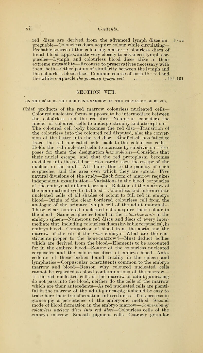 red discs are derived from the advanced lymph discs im- Page pregnable—Colourless discs acquire colour while circulating— Probable source of this colouring inatter—Colourless discs of foetal blood approximate very closely to advanced lymph cor- puscles—Lymph aud colourless blood discs alike in their extreme mutability—Recourse to preservatives necessary with them both—Other points of similarity between the lymph and the colourless blood disc—Common source of both tlu' red and ^A\e ^Yxite corpvi^cle the primary lymfh cell .. .. .. lli-Vdl SECTION VIII. ON THE ROLE OF THE EED BONE-MARROW IN THE FORMATION OF BLOOD. Chief products of the red marrow colourless nucleated cells- Coloured nucleated forms supposed to be intermediate between the colourless and the red disc—Neumann considers the nuclei of coloured cells to undergo atrophy and absorption— The coloured cell body becomes the red disc—Transition of the colourless into the coloured cell disputed, also the conver- sion of the latter into the red disc—Eiudfleisch has failed to trace the red nucleated cells back to the colourless cells— Holds the red nucleated cells to increase by subdivision—Pro- poses for them the designation luematohlasts—Considers that their nuclei escape, and that the red protoplasm becomes modelled into the red disc—Has rarely seen the escape of the nucleus in the adult—Attributes this to the paucity of such corpuscles, and the area over which they are spread—Five natural divisions of the study—Each form of marrow requires independent examination—Variations in the blood corpuscles of the embryo at different periods—Relation of the marrow of the mammal embiyo to its blood—Colourless and intermediate nucleated cells of all shades of colour to full red in embryo blood—Origin of the clear bordered colourless cell from the analogue of the primary lymph cell of the adult mammal— These clear bordered nucleated cells acquire their colour in the blood—Same corpuscles found in the colonrlenti stak' in the embryo spleen—Numerous red discs and discs of every inter- mediate tint, including colourless discs (invisible corpuscles), in embryo blood—Comparison of blood from the aorta and the marrow of the rib of the savie embryo—What are the con- stituents proper to the bone-marrow ?—Must deduct bodies which are derived from the blood—Elements to be accounted for in the embryo blood—Source of the coloui'less nucleated corpuscles and the colourless discs of embryo blood—Ante- cedents of these bodies found readily in the spleen and lymphatics —Corpuscular constituents common to the embryo marrow and blood—Reason why coloui'ed nucleated cells cannot be regarded as blood contaminations of the marrow— If the red nucleated cells of the marrow of adult guinea-pig do not pass into the blood, neither do the cells of the marrow which are their antecedents—As red nucleated cells are plenti- ful in the marrow of the adult guinea-pig it should be easy to trace here their transformation into red discs—This process in guinea-pig a persistence of the embryonic method—Second mode of blood formation in the embryo marrow—Coiiverm'nn of eolourlesa nuclear discs into red discs—Colourless cells of the embryo marrow—Smooth pigment cells—Coarsely granular