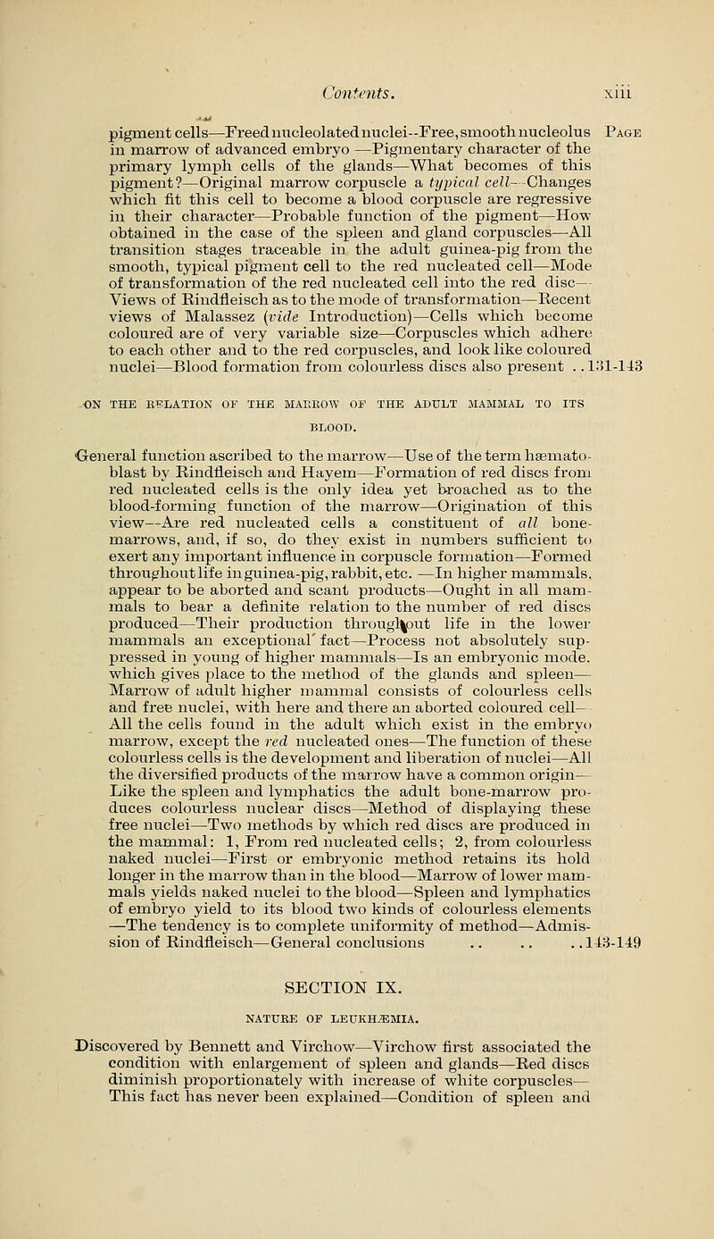 '■U pigment cells—Freed nucleolated nuclei-Free, smooth nucleolus Page in marrow of advanced embryo —Pigmentary character of the primary lymph cells of the glands—What becomes of this pigment?—Original marrow corpuscle a typical ceZ/- -Changes which fit this cell to become a blood corpuscle are regressive in their character—Probable function of the pigment—How obtained in the case of the spleen and gland corpuscles—All transition stages traceable in the adult guinea-pig from the smooth, typical pigment cell to the red nucleated cell—Mode of transformation of the red nucleated cell into the red disc— Views of Rindfleisch as to the mode of transformation—Recent views of Malassez (vide Introduction)—Cells which become coloured are of very variable size—Corpuscles which adhere to each other and to the red corpuscles, and look like coloured nuclei—Blood formation from colourless discs also present .. 1:>1-143 ■ON THE EELATION OF THE MAEKOW OF THE ADULT MAMMAL TO ITS BLOOD. ■General function ascribed to the marrow—Use of the term hsemato- blast by Rindfleisch and Hayem—Formation of red discs from red nucleated cells is the only idea yet broached as to the blood-forming function of the marrow—Origination of this view—Are red nucleated cells a constituent of all bone- marrows, and, if so, do they exist in numbers sufficient to exert any important influence in corpuscle formation—Formed throughout life in guinea-pig, rabbit, etc. —In higher mammals, appear to be aborted and scant products—Ought in all mam- mals to bear a definite relation to the number of red discs produced—Their production througl|out life in the lower mammals an exceptional' fact—Process not absolutely sup- pressed in young of higher mammals—Is an embryonic mode, which gives place to the method of the glands and spleen— Marrow of adult higher mammal consists of colourless cells and free nuclei, with here and there an aborted coloured cell- All the cells found in the adult which exist in the embryo marrow, except the red nucleated ones—The function of these colourless cells is the development and liberation of nuclei—All the diversified products of the marrow have a common origin— Like the spleen and lymphatics the adult bone-marrow pro- duces colourless nuclear discs—Method of displaying these free nuclei—Two methods by which red discs are produced in the mammal: 1, From red nucleated cells; 2, from colourless naked nuclei—First or embryonic method retains its hold longer in the marrow than in the blood—Marrow of lower mam- mals yields naked nuclei to the blood—Spleen and lymphatics of embryo yield to its blood two kinds of colourless elements —The tendency is to complete uniformity of method—Admis- sion of Rindfleisch—General conclusions .. .. ..143-149 SECTION IX. NATURE OF LEUKH^EMIA. Discovered by Bennett and Virchow—Virchow first associated the condition with enlargement of spleen and glands—Red discs diminish proportionately with increase of white corpuscles— This fact has never been explained—Condition of spleen and