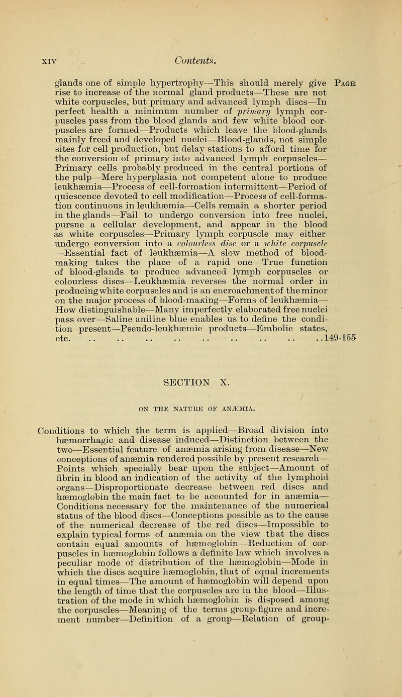 glands one of simple hypertrophj'—This should merely give Page rise to increase of the normal gland products—These are not white corpuscles, but pi'imary and advanced lymph discs—In perfect health a minimiim number of privmri/ lymph cor- piiscles pass from the blood glands and few white blood cor- puscles are formed—Products which leave the blood-glands mainly freed and developed nuclei—Blood-glands, not simple sites for cell production, but delay stations to afford time for the conversion of primary into advanced lymph corpuscles— Primary cells probably produced in the central portions of the pulp—Mere hyperplasia not competent alone to produce leukhaemia—Process of cell-formation intermittent—Period of quiescence devoted to cell modification—Process of cell-fonxia- tion continuous in lenkhsemia—Cells I'emain a shorter period in the glands—Fail to undergo conversion into free nuclei, pursue a cellular development, and appear in the blood as white corpuscles—Primary lymph corpuscle may either undergo conversion into a coloitrle.is disc or a irhite corpuscle —Essential fact of leukhsemia—A slow method of blood- making takes the place of a rapid one—True function of blood-glands to produce advanced lymph corpuscles or colourless discs—Leukhsemia reverses the normal order in producing white corpuscles and is an encroachment of the minor on the major process of blood-maKing—Forms of leukhsemia— How distinguishable—Many imperfectly elaborated free nuclei pass over—Saline aniline blue enables us to define the condi- tion present—Pseudo-leukhsemic products—Embolic states, etc 149-155 SECTION X. ON THE NATURE OF AN/EMIA. Conditions to which the term is applied—Broad division into hsemorrhagic and disease induced—Distinction between the two—Essential feature of anaemia arising from disease—New conceptions of anaemia rendered possible by present research — Points which specially bear upon the subject—Amount of fibrin in blood an indication of the activity of the lymphoid organs—Disproportionate decrease between red discs and haemoglobin the main fact to be accounted for in anaemia— Conditions necessary for the maintenance of the numerical status of the blood discs—Conceptions possible as to the cause of the numerical decrease of the red discs—Impossible to explain typical forms of anaemia on the view that the discs contain equal amounts of hfemoglobin—Reduction of cor- puscles in hasmoglobin follows a definite law which involves a peculiar mode of distribution of the haemoglobin—Mode in which the discs acquire haemoglobin, that of equal increments in equal times—The amount of haemoglobin will depend upon the length of time that the corpuscles are in the blood—Illus- tration of the mode in which hoDmoglobin is disposed among the corpuscles—Meaning of the terms group-figure and incre- ment number—Definition of a group—Relation of group-