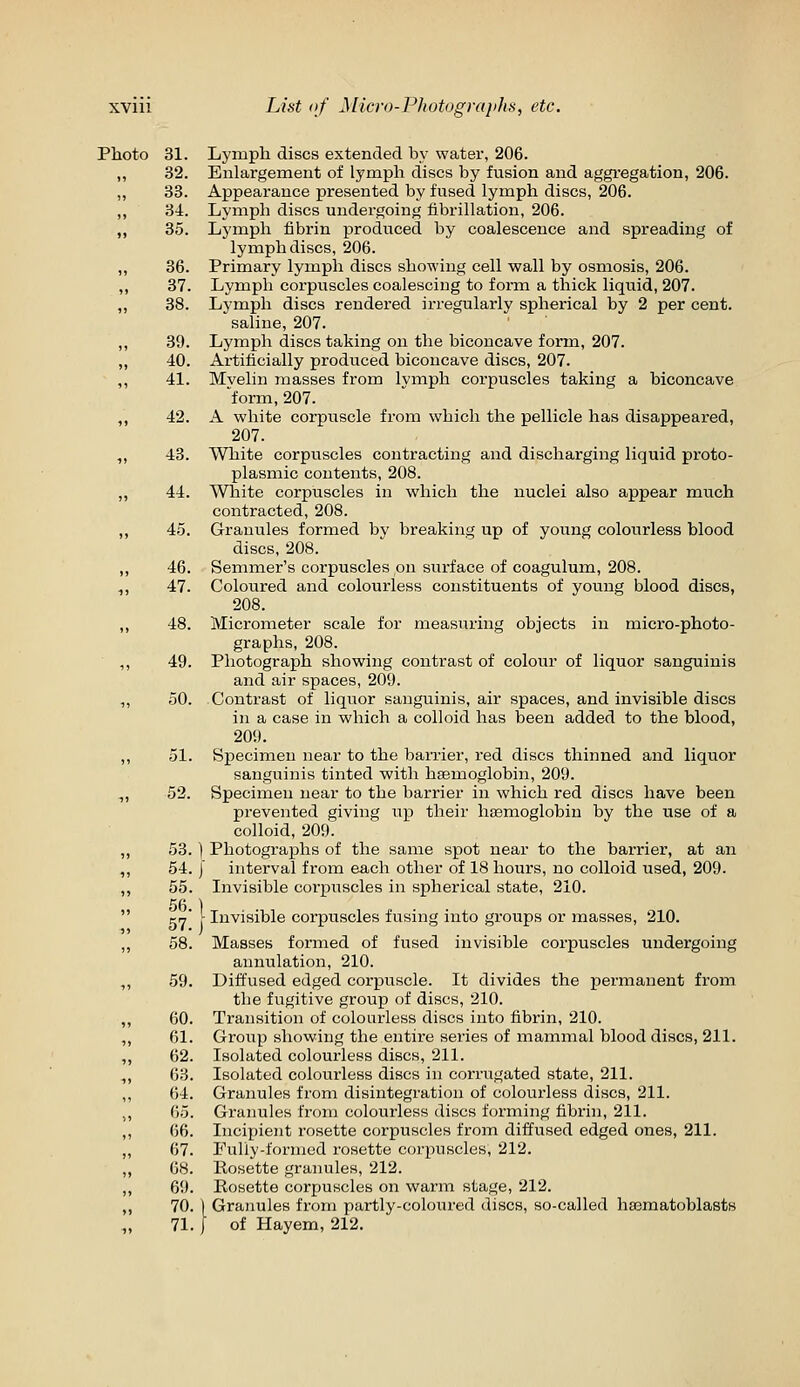 Photo 31. 32. 33. 34. 35. 36. 37. 38. 39. 40. 41. 42. 43. 44. 45. 46. 47. 48. 49. 50. 51. 52. 53. 54. 55. 56. 57. 58. 59. 60. 61. 62. 63. 64. 65. 66. 67. 68. 69. 70. 71. Lymph discs extended by water, 206. Enlargement of lymph discs by fusion and aggi'egation, 206. Appeax-ance presented by fused lymph discs, 206. Lymph discs undergoing fibrillation, 206. Lymph fibrin produced by coalescence and spreading of lymph discs, 206. Primary lymph discs showing cell wall by osmosis, 206. Lymph corpuscles coalescing to form a thick liquid, 207. Lymph discs rendered irregularly spherical by 2 per cent. saline, 207. Lymph discs taking on the biconcave form, 207. Artificially produced biconcave discs, 207. Mvelin masses from lymph corpuscles taking a biconcave 'form, 207. A white corpuscle from which the pellicle has disappeared, 207. White corpuscles contracting and discharging liquid proto- plasmic contents, 208. White corpuscles in which the nuclei also appear much contracted, 208. Granules formed by breaking up of young colourless blood discs, 208. Semmer's corpuscles on surface of coagulum, 208. Coloured and colourless constituents of young blood discs, 208. Micrometer scale for measuring objects in micro-photo- graphs, 208. Photograph showing contrast of colour of liquor sanguinis and air spaces, 209. Contrast of liquor sanguinis, air spaces, and invisible discs in a case in which a colloid has been added to the blood, 209. Specimen near to the barrier, red discs thinned and liquor sanguinis tinted with haemoglobin, 209. Specimen near to the barrier in which red discs have been prevented giving up their hasmoglobin by the use of a colloid, 209. I Photographs of the same spot near to the barrier, at an I interval from each other of 18 hours, no colloid used, 209. Invisible corpuscles in spherical state, 210. \ Invisible corpuscles fusing into groups or masses, 210. Masses formed of fused invisible corpuscles undergoing annulation, 210. Diffused edged corpuscle. It divides the permanent from the fugitive group of discs, 210. Transition of colourless discs into fibrin, 210. Group showing the entire series of mammal blood discs, 211. Isolated colourless discs, 211. Isolated colourless discs in corrugated state, 211. Granules from disintegration of colourless discs, 211. Granules from colourless discs forming fibrin, 211. Incipient rosette corpuscles from diffused edged ones, 211. Fully-formed rosette corpuscles, 212. Rosette granules, 212. Rosette corpuscles on warm stage, 212. I Granules from partly-coloured discs, so-called hasmatoblasts j of Hayem, 212.