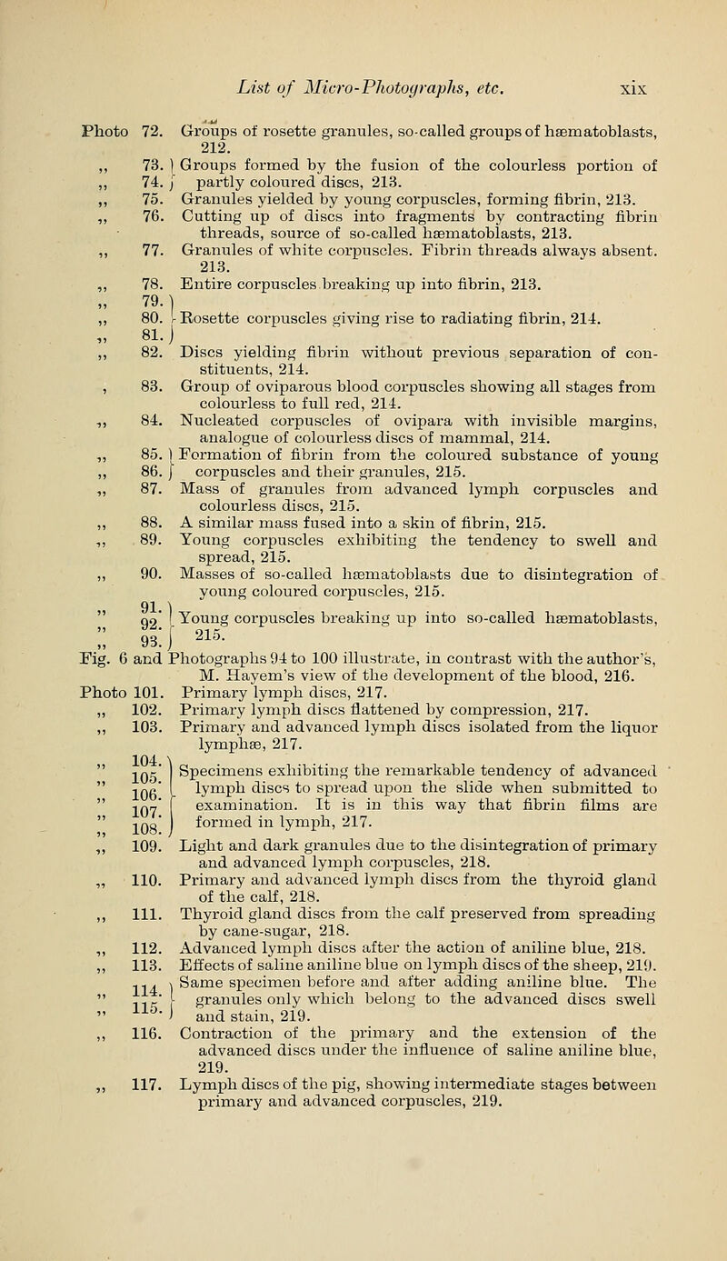 Photo 72. Groups of rosette granules, so-called groups of hsematoblasts, 212. ,, 73. ) Groups formed by the fusion of the colourless portion of ,, 74. j partly coloured discs, 213. ,, 75. Granules yielded by young corpuscles, forming fibrin, 213. ,, 76. Cutting up of discs into fragments by contracting fibrin threads, source of so-called hasmatoblasts, 213. ,, 77. Granules of white corpuscles. Fibrin threads always absent. 213. ,, 78. Entire corpuscles breaking up into fibrin, 213. 79.] ,, 80. r Rosette corpuscles giving rise to radiating fibrin, 214. „ 81.) ,, 82. Discs yielding fibrin without previous separation of con- stituents, 214. , 83. Group of oviparous blood corpuscles showing all stages from colourless to full red, 214. ,, 84. Nucleated corpuscles of ovipara with invisible margins, analogue of colourless discs of mammal, 214. ,, 85.1 Formation of fibrin from the coloured substance of young ,, 86. j corpuscles and their granules, 215. „ 87. Mass of granules from advanced lymph corpuscles and colourless discs, 215. ,, 88. A similar mass fused into a skin of fibrin, 215. ,, 89. Young corpuscles exhibiting the tendency to swell and spread, 215. ,, 90. Masses of so-called hsematoblasts due to disintegration of voung coloured corpuscles, 215. 91.1  qo' I Young corpuscles breaking up into so-called hsematoblasts, :; 93:} 215. Fig. 6 and Photographs 94 to 100 illustrate, in contrast with the author's, M. Hayem's view of the development of the blood, 216. Photo 101. Primary lymph discs, 217. „ 102. Primary lymph discs flattened by compression, 217. ,, 103. Primary and advanced lymph discs isolated from the liquor lymphae, 217. Specimens exhibiting the remarkable tendency of advanced lymph discs to spread upon the slide when submitted to examination. It is in this way that fibrin films are formed in lymph, 217. Light and dark granules due to the disintegration of primary and advanced lymph corpuscles, 218. 110. Primary and advanced lymph discs from the thyroid gland of the calf, 218. 111. Thyroid gland discs from the calf preserved from spreading by cane-sugar, 218. 112. Advanced lymph discs after the action of aniline blue, 218. 113. Effects of saline aniline blue on lymph discs of the sheep, 219. ^^. \ Same specimen before and after adding aniline blue. The ,, ^' [ granules only which belong to the advanced discs swell ^^^- ) and stain, 219. 116. Contraction of the primary and the extension of the advanced discs under the influence of saline aniline blue, 219. 117. Lymph discs of the pig, showing intermediate stages between primary and advanced corpuscles, 219.