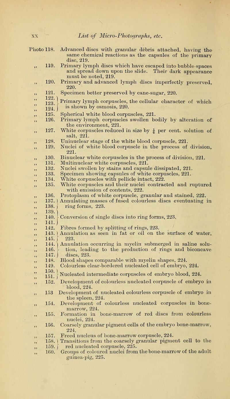 Photo 118. Advanced discs with granular debris attached, having the same chemical reactions as the capsules of the pi'imary disc, 219. 119. Primary lymph discs which have escaped into bubble-spaces and spread down upon the slide. Their dark appearance must be noted, 219. 120. Primary and advanced lymph discs imperfectly preserved^ 220. 121. Specimen better preserved by cane-sugar, 220. 122.) J23' I Primary lymph corpuscles, the cellular character of which 124' [ ^^ shown by osmosis, 220. 125. Spherical white blood corpuscles, 221. 126. Primary lymph corpuscles swollen bodily by alteration of the environment, 221. 127. White corpuscles reduced in size by J per cent, solution of salt, 221. 128. Uninuclear stage of the white blood corpuscle, 221. 129. Nuclei of white blood corpuscle in the process of division,, 221. 130. Binuclear white corpuscles in the process of division, 221. 131. Multinuclear white corpuscles, 221. 132. Nuclei swollen by stains and capsule dissipated, 221. 133. Specimen showing capsules of white corpuscles, 221. 184. White corpuscles with pellicle intact, 222. 135. White corpuscles and their nuclei contracted and ruptured with emission of contents, 222. 136. Protoplasm of white corpuscle, granular and stained, 222. 137. ) Annulatiug masses of fused colourless discs eventuating in 138. j ring forms, 223. 139. ) 140. I Conversion of single discs into ring forms, 223. 141.) 142. Fibres formed by splitting of rings, 223. 143. ) Aunulation as seen in fat or oil on the surface of water,. 145. I 223. 144.1 Annulation occurring in myelin submerged in saline solu- 146. [ tion, leading to the production of rings and biconcave 147. ) discs, 223. 148. Blood shapes comparable with myelin shapes, 224. 149. Colourless clear-bordered nucleated cell of embryo, 224. -.g-i' [Nucleated intermediate corpuscles of embryo blood, 224. 152. Development of colourless nucleated corpuscle of embryo in blood, 224. 153 Development of nucleated colourless corpuscle of embryo in the spleen, 224. 154. Development of colourless nucleated corpuscles in bone- marrow, 224. 155. Formation in bone-marrow of red discs from colourless nuclei, 224. 156. Coarsely granular pigment cells of the embryo bone-marrow^ 224. 157. Freed nucleus of bone-marrow corpuscle, 224. 158. ) Transitions from the coarsely granular pigment cell to the 159.1 red nucleated corpuscle, 225. 160. Groups of coloured nuclei from the bone-marrow of the adult guinea-pig, 225.