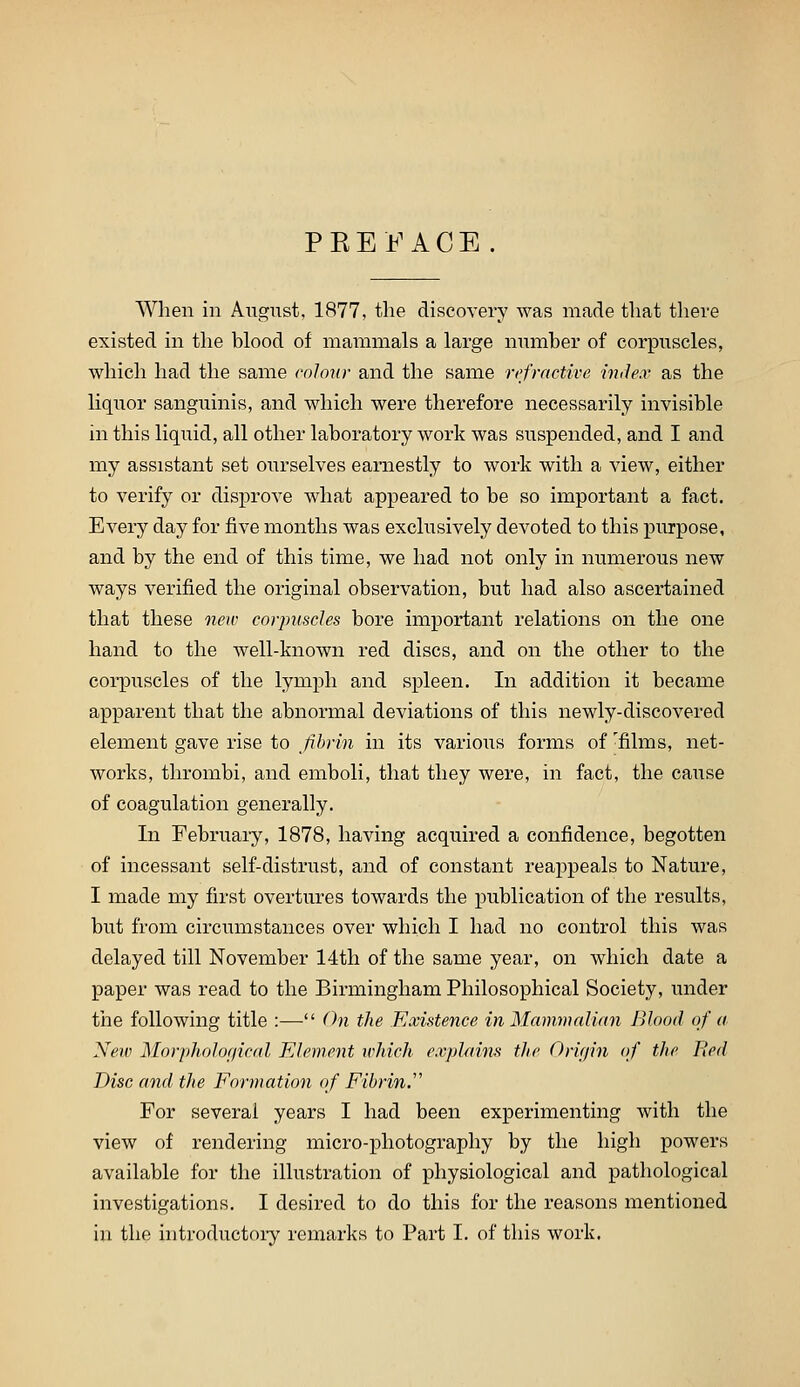 PEEi^^ACE When in August, 1877, the discovery was made that tliere existed in the blood of mammals a large number of corpuscles, which had the same eolonr and the same refractive mile.r as the liquor sanguinis, and which were therefore necessarily invisible in this liquid, all other laboratory work was suspended, and I and my assistant set ourselves earnestly to work with a view, either to verify or disprove what appeared to be so important a fact. Every day for five months was exclusively devoted to this purpose, and by the end of this time, we had not only in numerous new ways verified the original observation, but had also ascertained that these new corjmsdes bore important relations on the one hand to the well-known red discs, and on the other to the corpuscles of the lymph and spleen. In addition it became apparent that the abnormal deviations of this newly-discovered element gave rise to fibrin in its various forms of 'films, net- works, thrombi, and emboli, that they were, in fact, the cause of coagulation generally. In February, 1878, having acquired a confidence, begotten of incessant self-distrust, and of constant reappeals to Nature, I made my first overtures towards the publication of the results, but from circumstances over which I had no control this was delayed till November 14th of the same year, on which date a paper was read to the Birmingham Philosophical Society, under the following title :— On the Existence in Mammalian Blood of a. New Morpholof/ical Element whicJi explainft the Orir/in of the Bed Disc and the Formation of Fibrin. For several years I had been experimenting with the view of rendering micro-photography by the high powers available for the illustration of physiological and pathological investigations. I desired to do this for the reasons mentioned in the introductoiy remarks to Part I. of tliis work.