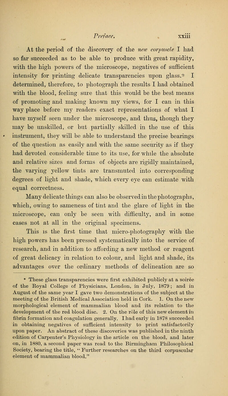 At the period of the discovery of the new corjnoicle I had so far succeeded as to be able to produce with great rapidity, with the high powers of the microscope, negatives of sufficient intensity for printing delicate transparencies upon glass.i^ I determined, therefore, to photograph the results I had obtained with the blood, feeling sure that this would be the best means of promoting and making knosvn my views, for I can in this way place before my readers exact representations of what I have myself seen under the microscope, and thus, though they may be unskilled, or but partially skilled in the use of this instrument, they will be able to understand the precise bearings of the question as easily and with the same security as if they had devoted considerable time to its use, for while the absolute and relative sizes and forms of objects are rigidly maintained, the varying yellow tints are transmuted into corresponding degrees of light and shade, which every eye can estimate with equal correctness. Many delicate things can also be observed in the photographs, which, owing to sameness of tint and the glare of light in the microscope, can only be seen with difficulty, and in some cases not at all in the original specimens. This IS the first time that micro-photography with the high powers has been pressed systematically into the service of research, and in addition to afi:ording a new method or reagent of great delicacy in relation to colour, and light and shade, its advantages over the ordinary methods of delineation are so * These glass transparencies were first exhibited publicly at a soir6e of the Royal College of Physicians, London, in July, 1879 ; and in August of the same year I gave two demonstrations of the subject at the meeting of the British Medical Association held in Cork. 1. On the new morphological element of mammalian blood and its relation to the development of the red blood disc. 2. On the role of this new element in fibrin formation and coagulation generally. I had early in 1878 succeeded in obtaining negatives of sufficient intensity to print satisfactorily upon paper. An abstract of these discoveries was published in the ninth edition of Carpenter's Physiology in the article on the blood, and later on, in 1880, a second paper was read to the Birmingham Philosophical Society, bearing the title,  Further researches on the third corpuscular element of mammalian blood,