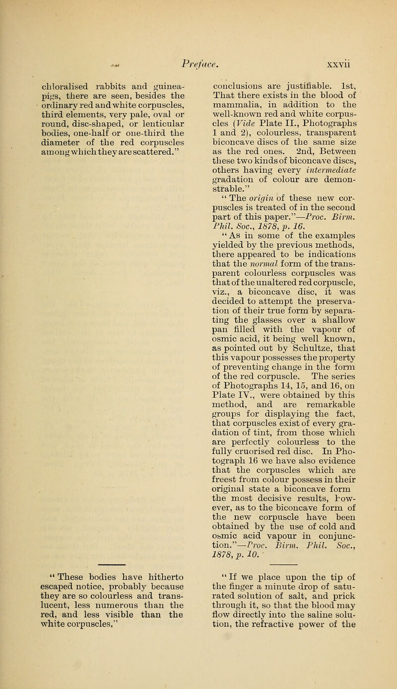 chloralised rabbits and guinea- pigs, there are seen, besides the ordinary red and white corpuscles, third elements, very pale, oval or round, disc-shaped, or lenticular bodies, one-half or one-third the diameter of the red corpuscles am ong which they are scattered.  These bodies have hitherto escaped notice, probably because they are so colourless and trans- lucent, less numerous than the red, and less visible than the white corpuscles. conclusions are justitiable. 1st, That there exists in the blood of mammalia, in addition to the well-known red and white corpus- cles (Vide Plate II., Photographs 1 and 2), colourless, transparent biconcave discs of the same size as the red ones. 2nd, Between these two kinds of biconcave discs, others having every intermediate gradation of colour are demon- strable.  The oricjiii of these new cor- puscles is treated of in the second part of this paper.—Proc. Birm. Fliil. Soc, 1878, p. 16. As in some of the examples yielded by the previous methods, there appeared to be indications that the normal form of the trans- parent colourless corpuscles was that of the unaltered red corpuscle, viz., a biconcave disc, it was decided to attempt the preserva- tion of their true form by separa- ting the glasses over a shallow pan filled mth the vapour of osmic acid, it being well known, as pointed out by Schultze, that this vapour possesses the property of preventing change in the form of the red corpuscle. The series of Photographs 14, 15, and 16, on Plate IV., were obtained by this method, and are remarkable groups for displaying the fact, that corpuscles exist of every gra- dation of tint, from those which are perfectly colourless to the fully cruorised red disc. In Pho- tograph 16 we have also evidence that the corpuscles which are freest from colour possess in their original state a biconcave form the most decisive results, how- ever, as to the biconcave form of the new corpuscle have been obtained by the use of cold and Obmic acid vapour in conjunc- tion.—Proc. Birm. Phil. Soc, 1878, p. 10.  If we place upon the tip of the finger a minute drop of satu- rated solution of salt, and prick through it, so that the blood may flow directly into the saline solu- tion, the refractive power of the