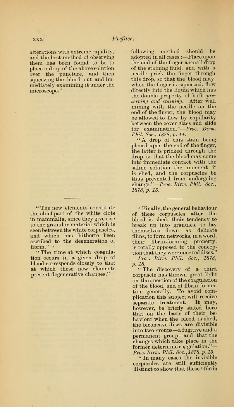 aJteratioiis with extreme rapidity, and the best method of observiug them has been found to be to place a drop of the above solution over the puncture, and then squeezing the blood out and im- mediately examining it under the microscope. following method should be adopted in all cases :—Place upon the end of the finger a small drop of the staining fluid, and with a needle prick the finger through this drop, so that the blood may, when the finger is squeezed, flow directly into the liquid which has the double property of both pre- serving and staimmi. After well mixing with the needle on the end of the finger, the blood may be allowed to flow by capillarity between the cover-glass and slide for examination.—Proc. Birm. Phil. Soc., 1878, p. U.  A drop of this stain being placed upon the end of the finger, the latter is pricked through the drop, so that the blood may come into immediate contact with the saline solution the moment it is shed, and the corpuscles be thus prevented from undergoing change.—Proc. Birm. Phil. Soc, 1878, p. 15.  The new elements constitute the chief part of the white clots in mammalia, since they give rise to the granular material which is seen between the white corpuscles, and which has hitherto been ascribed to the degeneration of fibrin. •  The time at which coagula- tion occurs in a given drop of blood corresponds closely to that at which these new elements present degenerative changes.  Finally, the general behaviour of these corpuscles after the blood is shed, their tendency to break up into granules, to lay themselves down as delicate films, to form networks, m a word, their fibrin-forming property, is totally opposed to the concep- tion that they were once red discs. —Proc. Birm. Phil. Soc, 1878, p. 18.  The discovery of a third corpuscle has thrown great light on the question of the coagulation of the blood, and of fibrin forma- tion generally. To avoid com- plication this subject will receive separate treatment. It may, however, be briefly stated here that on the basis of their be- haviour when the blood is shed, the biconcave discs are divisible into two groups—a fugitive and a permanent group—and that the changes which take place in the former determine cojigulation.— Proc Birm. Phil. Soc,1878,p. 13.  In many cases the invisible corpuscles are still sufficiently distinct to show that these fibrin