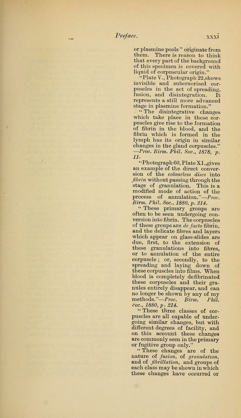 or plasmine pools  originate from them. There is reason to think that every part of the background of this specimen is covered with liquid of corpuscular origin. Plate v., Photograph 22,shows invisible and subcruorised cor- puscles in the act of spreading, fusion, and disintegration. It represents a still more advanced stage in plasmine formation.  The disintegrative changes which take place in these cor- puscles give rise to the formation of fibrin in the blood, and the fibrin which is formed in the lymph has its origin in similar changes in the gland corpuscles. —Proc. Birm. Phil. Soc, 1878, m. 11. Photograph 60, Plate XI.,gives an example of the direct conver- sion of the colourless discs into fibrin without passing through the stage of granulation. This is a modified mode of action of the process of annulation.—Proc. Birm. Phil. Soc, 1880, p. 214.  These primary groups are often to be seen undergoing con- version into fibrin. The corpuscles of these groups are de facto fibrin, and the delicate fibres and layers which appear on glass-slides are due, first, to the extension of these granulations into fibres, or to annulation of the entire corpuscle; or, secondly, to the spreading and laying down of these corpuscles into films. When blood is completely defibrinated these corpuscles and their gra- nules entirely disappear, and can no longer be shown by any of my methods.—Proc. Birm. Phil, ■^oc, 1880, p. 2U. These three classes of cor- puscles are all capable of under- going similar changes, but with different degrees of facility, and on this account these changes are commonly seen in the primary or fugitive group only.  These changes are of the nature of fusion, of granulation, and of fibrillation, and groups of each class may be shown in which these changes have occurred or