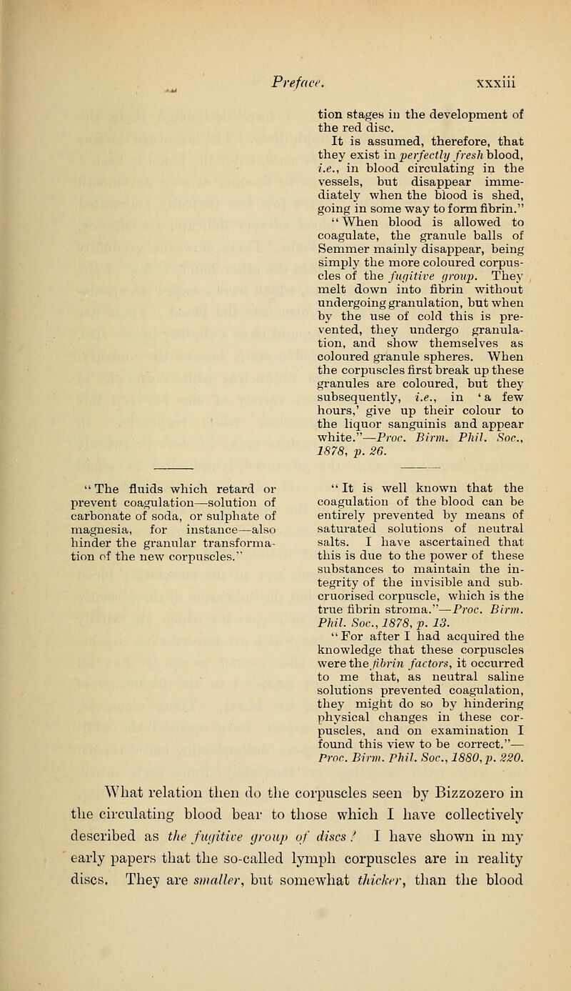 Pre fact xxxiu The fluids which retard or prevent coagulation—solution of carbonate of soda, or sulphate of magnesia, for instance—also hinder the granular transforma- tion of the new corpuscles. tion stages in the development of the red disc. It is assumed, therefore, that they exist in perfectly fresh blood, i.e., in blood circulating in the vessels, but disappear imme- diately when the blood is shed, going in some way to form fibrin. '' When blood is allowed to coagulate, the granule balls of Semmer mainly disappear, being simply the more coloured corpus- cles of the fugitive group. They melt down into fibrin without undergoing granulation, but when by the use of cold this is pre- vented, they undergo granula- tion, and show themselves as coloured granule spheres. When the corpuscles first break up these granules are coloured, but they subsequently, i.e., in 'a few hours,' give up their colour to the liquor sanguinis and appear white.—Proc. Birin. Phil. Soc, 1878, p. 26. It is well known that the coagulation of the blood can be entirely prevented by means of saturated solutions of neutral salts. I have ascertained that this is due to the power of these substances to maintain the in- tegrity of the invisible and sub- cruorised corpuscle, which is the true fibrin stroma.—Proc. Birm. Phil. Soc, 1878, p. 13. For after I had acquired the knowledge that these corpuscles were th.efibrin factors, it occiirred to me that, as neutral saline solutions prevented coagulation, they might do so by hindering physical changes in these cor- puscles, and on examination I found this view to be correct.— Proc. Birm. Phil. Soc, 1880, p. 220. What relation then do the corpuscles seen by Bizzozero in the circulating blood bear to those which I have collectively described as tJie fiujitice group of discs ! I have shown in my early papers that the so-called lymph corpuscles are in reality discs. They are smaller, but somewhat thicker, than the blood