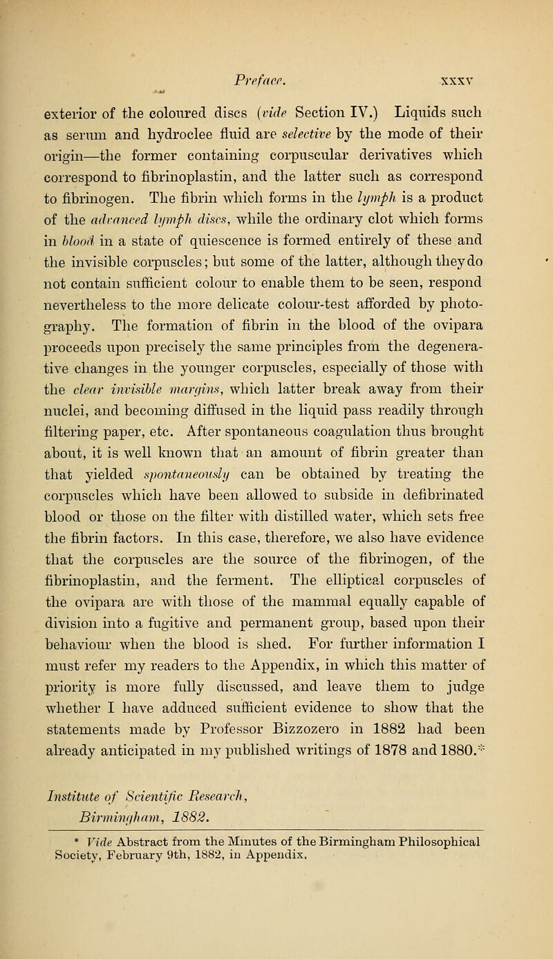 Prefaer. sxxv exterior of the coloured discs {vide Section IV.) Liquids such as serum and hydroclee fluid are selective by the mode of their origin—the former containing corpuscular derivatives which correspond to fibrinoplastin, and the latter such as correspond to fibrinogen. The fibrin which forms in the lymph is a product of the advanced lymph discs, while the ordinary clot which forms in blood in a state of quiescence is formed entirely of these and the invisible corpuscles; but some of the latter, although they do not contain siifficient colour to enable them to be seen, respond nevertheless to the more delicate colour-test afforded by photo- graphy. The formation of fibrin in the blood of the ovipara proceeds upon precisely the same principles from the degenera- tive changes in the younger corpuscles, especially of those with the clear invisible margins, which latter break away from their nuclei, and becoming diffused in the liquid pass readily through filtering paper, etc. After spontaneous coagulation thus brought about, it is well known that an amount of fibrin greater than that yielded spontaneously can be obtained by treating the corpuscles which have been allowed to subside in defibrinated blood or those on the filter with distilled water, which sets free the fibrin factors. In this case, therefore, we also have evidence that the corpuscles are the source of the fibrinogen, of the fibrinoplastin, and the ferment. The elliptical corpuscles of the ovipara are with those of the mammal equally capable of division into a fugitive and permanent group, based upon their behaviour when the blood is shed. For further information I must refer my readers to the Appendix, in which this matter of priority is more fully discussed, and leave them to judge whether I have adduced sufficient evidence to show that the statements made by Professor Bizzozero in 1882 had been already anticipated in my published writings of 1878 and 1880.' Institute of Scientific Eesearch, Birminyh am, 1882. * Vide Abstract from the Minutes of the Birmingham Philosophical Society, February 9th, 1882, in Appendix,
