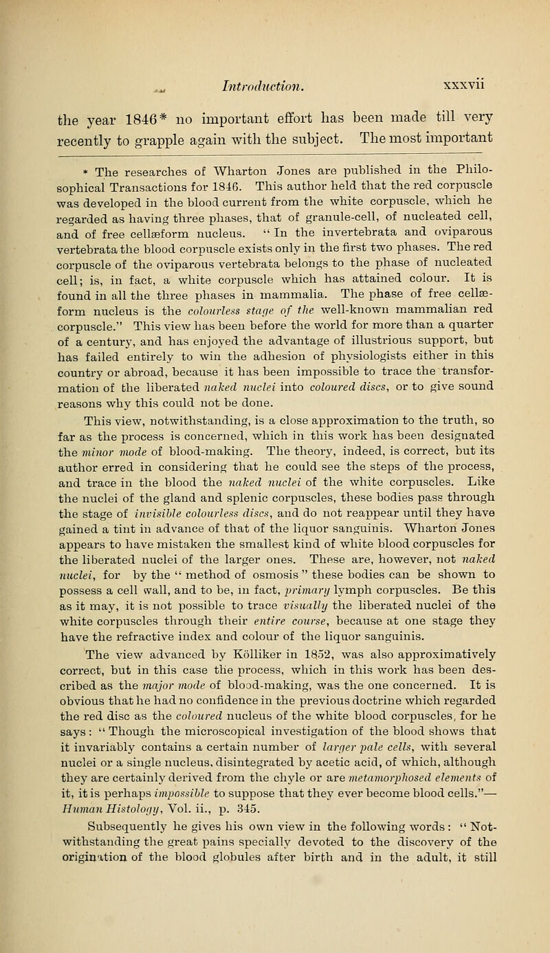 Introduction. xxxvu the year 1846* no important effort has been made till very recently to grapple again with the subject. The most important * The researches of Wharton Jones are published in the Philo- sophical Transactions for 1846. This author held that the red corpuscle was developed in the blood current from the white corpuscle, which he regarded as having three phases, that of granule-cell, of nucleated cell, and of free cellaeform nucleus.  In the invertebrata and oviparous vertebrata the blood corpuscle exists only in the first two phases. The red corpuscle of the oviparous vertebrata belongs to the phase of nucleated cell; is, in fact, a white corpuscle which has attained colour. It is found in all the three phases in mammalia. The phase of free cellse- form nucleus is the colourless stctfie of the well-known mammahan red corpuscle. This view has been before the world for more than a quarter of a century, and has enjoyed the advantage of illustrious support, but has failed entirely to win the adhesion of physiologists either in this country or abroad, because it has been impossible to trace the transfor- mation of the liberated naked nuclei into coloured discs, or to give sound reasons why this could not be done. This view, notwithstanding, is a close approximation to the truth, so far as the process is concerned, which in this work has been designated the minor mode of blood-making. The theory, indeed, is correct, but its author erred in considering that he could see the steps of the process, and trace in the blood the naked nuclei of the white corpuscles. Like the nuclei of tlie gland and splenic corpuscles, these bodies pass through the stage of invisible colourless discs, and do not reappear until they have gained a tint in advance of that of the liquor sanguinis. Wharton Jones appears to have mistaken the smallest kind of white blood corpuscles for the liberated nuclei of the larger ones. These are, however, not naked nuclei, for by the  method of osmosis  these bodies can be shown to possess a cell wall, and to be, in fact, primary lymph corpuscles. Be this as it may, it is not possible to trace visually the liberated nuclei of the white corpuscles through their entire course, because at one stage they have the refractive index and colour of the liquor sanguinis. The view advanced by Kolliker in 1852, was also approximatively correct, but in this case the process, which in this work has been des- cribed as the major mode of blood-making, was the one concerned. It is obvious that he had no confidence in the previous doctrine which regarded the red disc as the coloured nucleus of the white blood corpuscles, for he says :  Though the microscopical investigation of the blood shows that it invariably contains a certain number of laryer pale cells, with several nuclei or a single nucleus, disintegrated by acetic acid, of which, although they are certainly derived from the chyle or are metamorphosed elements of it, it is perhaps impossible to suppose that they ever become blood cells.— Hnman Histoloyy, Yol. ii., p. .345. Subsequently he gives his own view in the following words :  Not- withstanding the great pains specially devoted to the discovery of the origination of the blood globules after birth and in the adult, it still