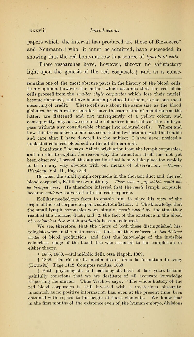 papers wliicli the interval lias produced are those of Bizzozero and Neumann,f who, it must be admitted, have succeeded in showing that the red bone-marrow is a source of lymphoid cells. These researches have, however, thrown no satisfactory light upon the genesis of the red corpuscle,+ and, as a conse- remains one of the most obscure parts in the history of the blood cells. In my opinion, however, the notion which assumes that the red blood cells proceed from the smaller chyle corpuscles which lose their nuclei, become flattened, and have hsematin produced in them, is the one most deserving of credit. These cells are about the same size as the blood globules, or even rather smaller, have the same kind of membrane as the latter, are flattened, and not unfrequently of a yellow colour, and consequently may, as we see in the colourless blood cells of the embryo, pass without any considerable change into coloured cells. Where and how this takes place no one has seen, and notwithstanding all the trouble and care that I have devoted to the subject, I have never noticed a nucleated coloured blood cell in the adult mammal.  I maintain, he says,  their origination from the lymph corpuscles, and in order to explain the reason why the transition itself has not yet been observed, I broach the supposition that it may take place too rapidly to be in any way obvious with our means of observation.—Human Histology, Vol. II., Page 344. Between the small lymph corpuscle in the thoracic duct and the red blood corpuscle, KoUiker saw nothing. There icas a ya}) which, could not be bridged over. He therefore inferred that the s)iiall lymph corpuscle became s^tddenly converted into the red corpuscle. KoUiker needed two facts to enable him to place his view of the origin of the red corpuscle upon a solid foundation: 1. The knowledge that the small lymph corpuscles were simply smooth nuclei by the time they reached the thoracic duct; and, 2, the fact of the existence in the blood of a colourless disc which gradually became coloured. We see, therefore, that the views of both these distinguished his- tologists were in the main correct, but that they referred to two distinct modes of blood production, and that the knowledge of the invisible colourless stage of the blood disc was essential to the completion of either theory. * 1865, 1868.—Bui midollo della ossa Napoli, 1869. t 1868.—Du role de la moella des os dans la formation du sang. (Extrait.) Page 1112, Comptes rendus, 1869. I Both physiologists and pathologists have of late years become painfully conscious that we are destitute of all accurate knowledge respecting the matter. Thus Virchow says :  The whole history of the red blood corpuscles is still invested with a mysterious obscurity, inasmuch as no positive information has, even at the present time been obtained with regard to the origin of these elements. We know that in the first mouths of the existence even of the human embryo, divisions