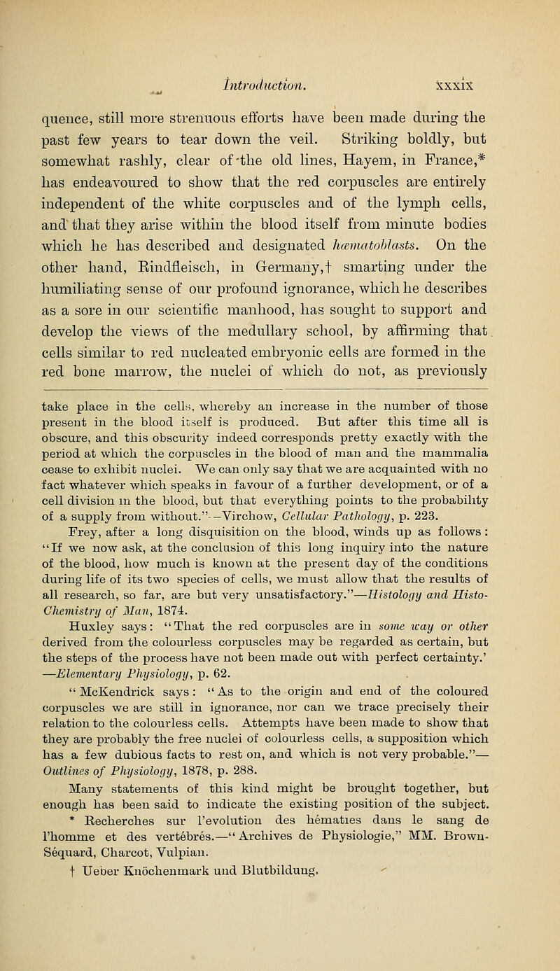 queiice, still more strenuous efforts have been made during the past few years to tear down the veil. Striking boldly, but somewhat rashly, clear of the old lines, Hayem, in France,* has endeavoured to show that the red corpuscles are enth^ely independent of the white corpuscles and of the lymph cells, and that they arise within the blood itself from minute bodies which he has described and designated hmnatohlasts. On the other hand, Eindfieisch, in Germany,! smarting under the humiliating sense of our profound ignorance, which he describes as a sore in our scientific manhood, has sought to support and develop the views of the medullary school, by af&rming that cells similar to red nucleated embryonic cells are formed in the red bone marrow, the nuclei of which do not, as previously take place in the cells, whereby au increase in the number of those present iia the blood it-self is produced. But after this time all is obscure, and this obscurity indeed corresponds pretty exactly with the period at which the corpuscles in the blood of man and the mammalia cease to exhibit nuclei. We can only say that we are acquainted with no fact whatever which speaks in favour of a further development, or of a cell division m the blood, but that everything points to the probability of a supply from without.--Virchow, Cellular Pathologij, p. 223. Frey, after a long disquisition on the blood, winds up as follows: If we now ask, at the conclusion of this long inquiry into the nature of the blood, how much is known at the present day of the conditions during life of its two species of cells, we must allow that the results of all research, so far, are but very unsatisfactory.—Histology and Histo- chemistry of 3Ian, 1874. Huxley says: That the red corpuscles are in some way or other derived from the colourless corpuscles may be regarded as certain, but the steps of the process have not been made out with perfect certainty.' —Elementary Physiology, p. 62.  McKendrick says :  As to the origin and end of the coloured corpuscles we are still in ignorance, nor can we trace precisely their relation to the colourless cells. Attempts have been made to show that they are probably the free nuclei of colourless cells, a supposition which has a few dubious facts to rest on, and which is not very probable.— Outlines of Physiology, 1878, p. 288. Many statements of this kind might be brought together, but enough has been said to indicate the existing position of the subject. * Recherches sur revolution des hematics dans le sang de I'homme et des vertebres.—Archives de Physiologie, MM. Browu- Sequard, Charcot, Vulpian. t Ueber Knochenmark und Blutbildung.