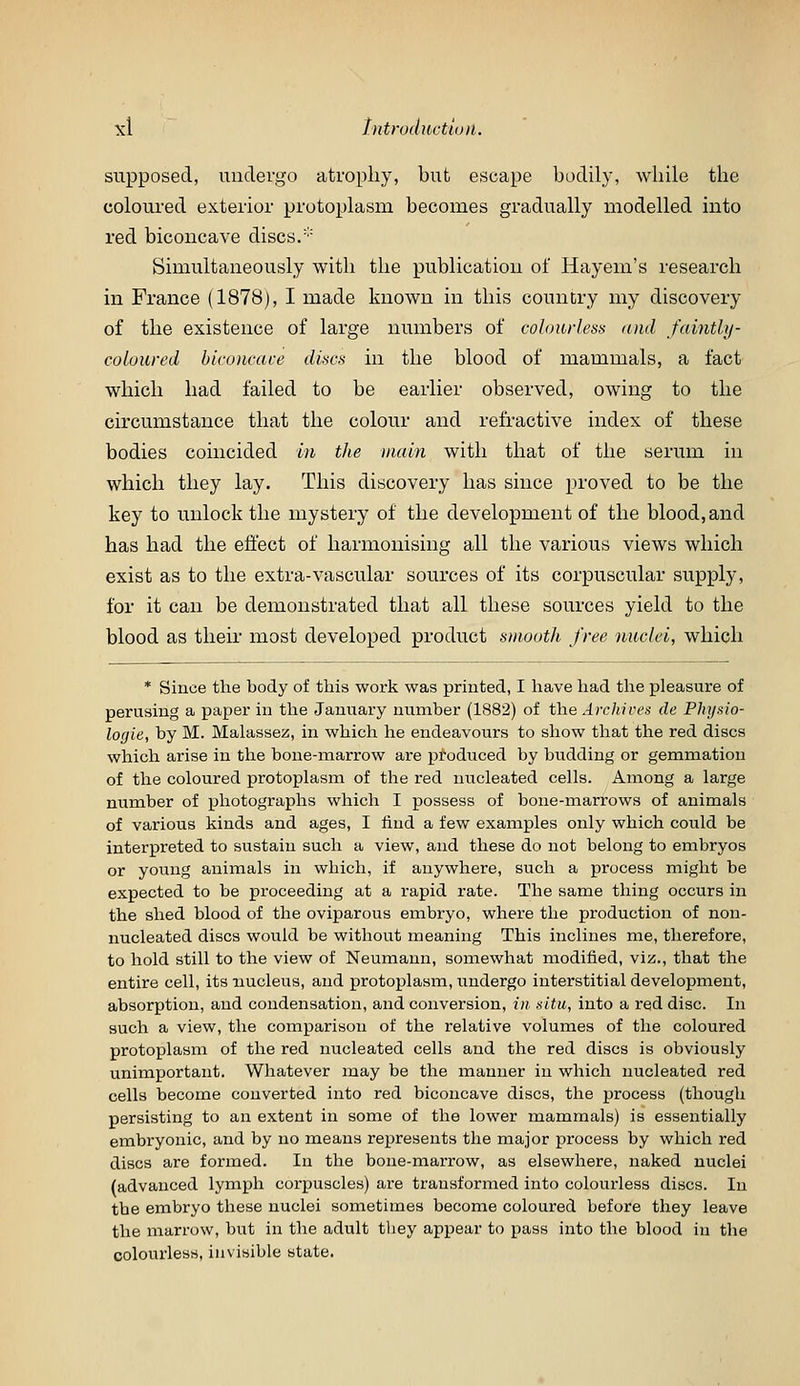 supposed, undergo atrophy, but escape bodily, while the coloured exterior protoplasm becomes gradually modelled mto red biconcave discs/'' Simultaneously with the publication of Hayem's research in France (1878), I made known in this country my discovery of the existence of large numbers of colourless (uul faintly- cobured biconcave discs in the blood of mammals, a fact which had failed to be earlier observed, owing to the circumstance that the colour and refractive index of these bodies coincided in the main with that of the serum in which they lay. This discovery has since proved to be the key to unlock the mystery of the development of the blood, and has had the effect of harmonising all the various views which exist as to the extra-vascular sources of its corpuscular supply, for it can be demonstrated that all these sources yield to the blood as their most developed product smooth free nuclei, which * Since the body of this work was printed, I have had the pleasure of perusing a paper in the January number (1882) of the Archires de Physio- logie, by M. Malassez, in which he endeavours to show that the red discs which arise in the bone-marrow are produced by budding or gemmation of the coloured protoplasm of the red nucleated cells. Among a large niimber of photographs which I possess of bone-marrows of animals of various kinds and ages, I find a few examples only which could be interpreted to sustain such a view, and these do not belong to embryos or young animals in which, if anywhere, such a process might be expected to be proceeding at a rapid rate. The same thing occurs in the shed blood of the oviparous embryo, where the production of non- nucleated discs would be without meaning This inclines me, therefore, to hold still to the view of Neumann, somewhat modified, viz., that the entire cell, its nucleus, and protoplasm, undergo interstitial development, absorption, and condensation, and conversion, i)i situ, into a red disc. In such a view, the comparison of the relative volumes of the coloured protoplasm of the red nucleated cells and the red discs is obviously unimportant. Whatever may be the manner in which nucleated red cells become converted into red biconcave discs, the process (though persisting to an extent in some of the lower mammals) is essentially embryonic, and by no means represents the major process by which red discs are formed. In the bone-marrow, as elsewhere, naked nuclei (advanced lymph corpuscles) are transformed into colourless discs. In the embryo these nuclei sometimes become coloured before they leave the marrow, but in the adult tliey appear to pass into the blood in the colourless, invisible state.