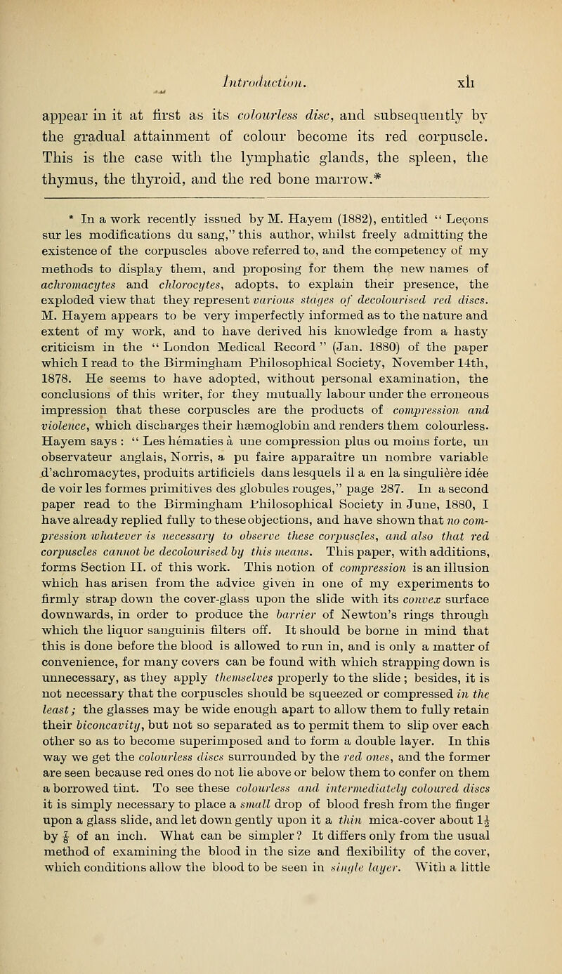 hitniductiuH. xll appear in it at tirst as its colourless disc, and subsequently by the gradual attainment of colour become its red corpuscle. This is the case with the lymphatic glands, the spleen, the thymus, the thyroid, and the red bone marrow.* * In a work recently issued by M. Hayeni (1882), entitled  Lemons sur les modifications du sang, this author, whilst freely admitting the existence of the corpuscles above referred to, and the competency of my methods to display them, and proposing for them the new names of achromacytes and chlorocytes, adopts, to explain their presence, the exploded view that they represent various stages of decolourised red discs. M. Hayem appears to be very imperfectly informed as to the nature and extent of my work, and to have derived his knowledge from a hasty criticism in the  London Medical Record  (Jan. 1880) of the paper which I read to the Birmingham Philosophical Society, November 1-ith, 1878. He seems to have adopted, without personal examination, the conclusions of this writer, for they mutually labour under the erroneous impression that these corpuscles are the products of compression and violence, which discharges their haemoglobin and renders them colourless. Hayem says :  Les hematics a une compression plus ou moins forte, un observateur anglais, Norris, a pu faire apparaitre un nombre variable d'achromacytes, produits artificiels dans lesquels il a en la singuliere idee de voir les formes primitives des globules rouges, page 287. In a second paper read to the Birmingham I'hilosophical Society in June, 1880, I have already replied fully to these objections, and have shown that no com- pression lohatever is necessary to observe these corpuscles, and also that red corpuscles cannot he decolourised by this means. This paper, with additions, forms Section II. of this work. This notion of compression is an illusion which has arisen from the advice given in one of my experiments to iirmly strap down the cover-glass upon the slide with its convex surface downwards, in order to produce the barrier of Newton's rings through which the liquor sanguinis filters off. It should be borne in mind that this is done before the blood is allowed to run in, and is only a matter of convenience, for many covers can be found with which strapping down is unnecessary, as they apply themselves properly to the slide ; besides, it is not necessary that the corpuscles should be squeezed or compressed in the least; the glasses may be wide enough apart to allow them to fully retain their hiconcavity, but not so separated as to permit them to slip over each other so as to become superimposed and to form a double layer. In this way we get the colourless discs surrounded by the red ones, and the former are seen because red ones do not lie above or below them to confer on them a borrowed tint. To see these colourless and intermediately coloured discs it is simply necessary to place a small drop of blood fresh from the finger upon a glass slide, and let down gently upon it a thin mica-cover about 1^ by J of an inch. What can be simpler? It differs only from the usual method of examining the blood in the size and flexibility of the cover, which conditions allow the blood to be seen in xinyle layer. With a little