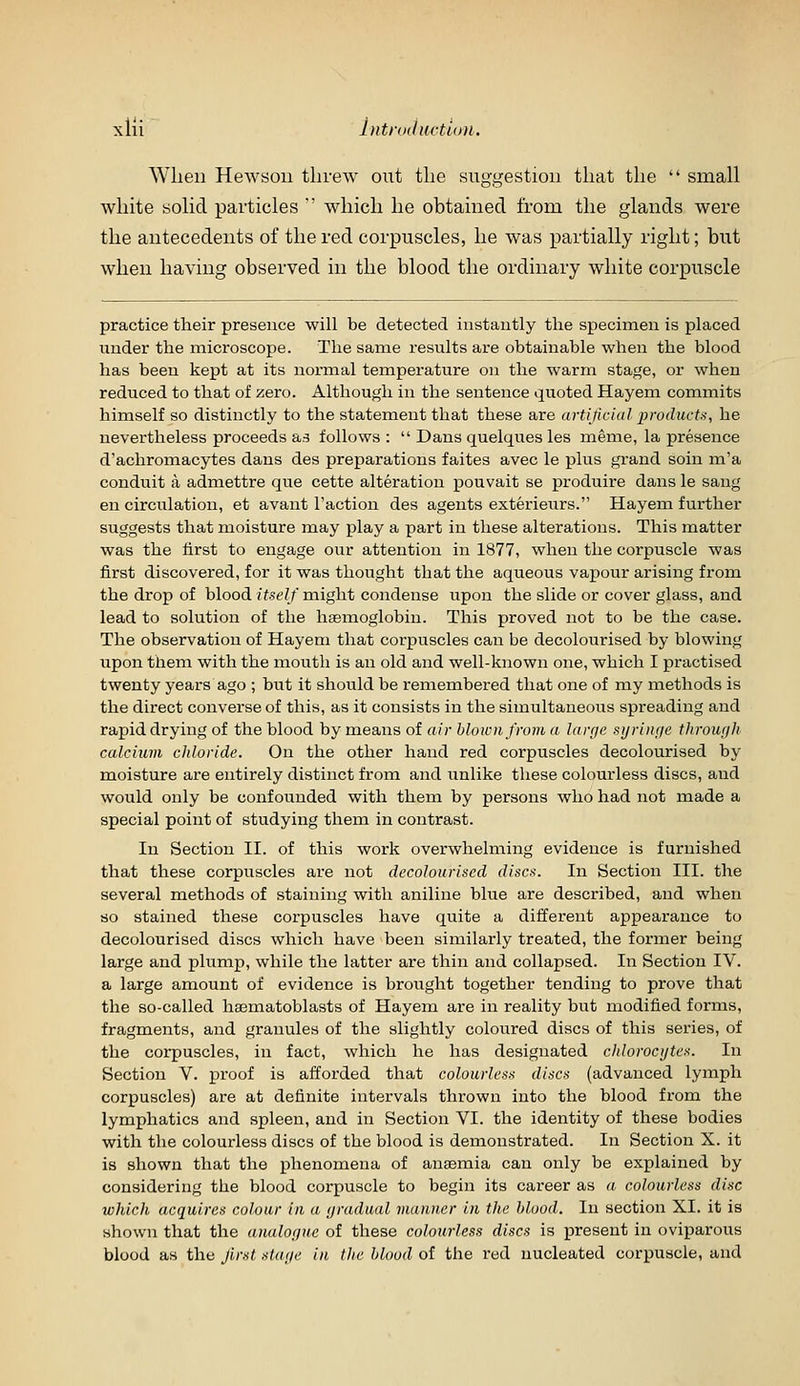 When Hewsoii threw out tlie suggestion that the  small white solid particles ' which he obtained from the glands were the antecedents of the red corpuscles, he was partially right; but when having observed in the blood the ordinary white corpuscle practice their presence will be detected instantly the specimen is placed under the microscope. The same results are obtainable when the blood has been kept at its normal temperature on the warm stage, or when reduced to that of zero. Although in the sentence quoted Hayem commits himself so distinctly to the statement that these are artificial products, he nevertheless proceeds as follows :  Dans quelques les meme, la presence d'achromacytes dans des preparations faites avec le plus grand soiu m'a conduit a admettre que cette alteration pouvait se produire dans le sang en circulation, et avant Taction des agents exterieiirs. Hayem further suggests that moisture may play a part in these alterations. This matter was the first to engage our attention in 1877, when the corpuscle was first discovered, for it was thought that the aqueous vapour arising froin the drop of blood itself might condense upon the slide or cover glass, and lead to solution of the hasmoglobin. This proved not to be the case. The observation of Hayem that corpuscles can be decolourised by blowing upon them with the mouth is an old and well-known one, which I practised twenty years ago ; but it should be remembered that one of my methods is the direct converse of this, as it consists in the simultaneous spreading and rapid drying of the blood by means of air hloivnfrom a large si/riiif/e through calcium chloride. On the other hand red corpuscles decolourised by moisture are entirely distinct from and unlike these colourless discs, and would only be confounded with them by persons who had not made a special point of studying them in contrast. In Section II. of this work overwhelming evidence is furnished that these corpuscles are not decolourised discs. In Section III. the several methods of staining with aniline blue are described, and when so stained these corpuscles have quite a different appearance to decolourised discs which have been similarly treated, the former being large and plump, while the latter are thin and collapsed. In Section IV. a large amount of evidence is brought together tending to prove that the so-called hasmatoblasts of Hayem are in reality but modified forms, fragments, and granules of the slightly coloured discs of this series, of the coi-puscles, in fact, which he has designated chlorocijtes. In Section V. proof is afforded that colourless discs (advanced lymph corpuscles) are at definite intervals thrown into the blood from the lymphatics and spleen, and in Section VI. the identity of these bodies with the colourless discs of the blood is demonstrated. In Section X. it is shown that the phenomena of anaemia can only be explained by considering the blood corpuscle to begin its career as a colourless disc which acquires colour in a gradual manner in the blood. In section XI. it is shown that the analogue of these colourless discs is present in oviparous blood as the Jlrst stage in the blood of the red nucleated corpuscle, and