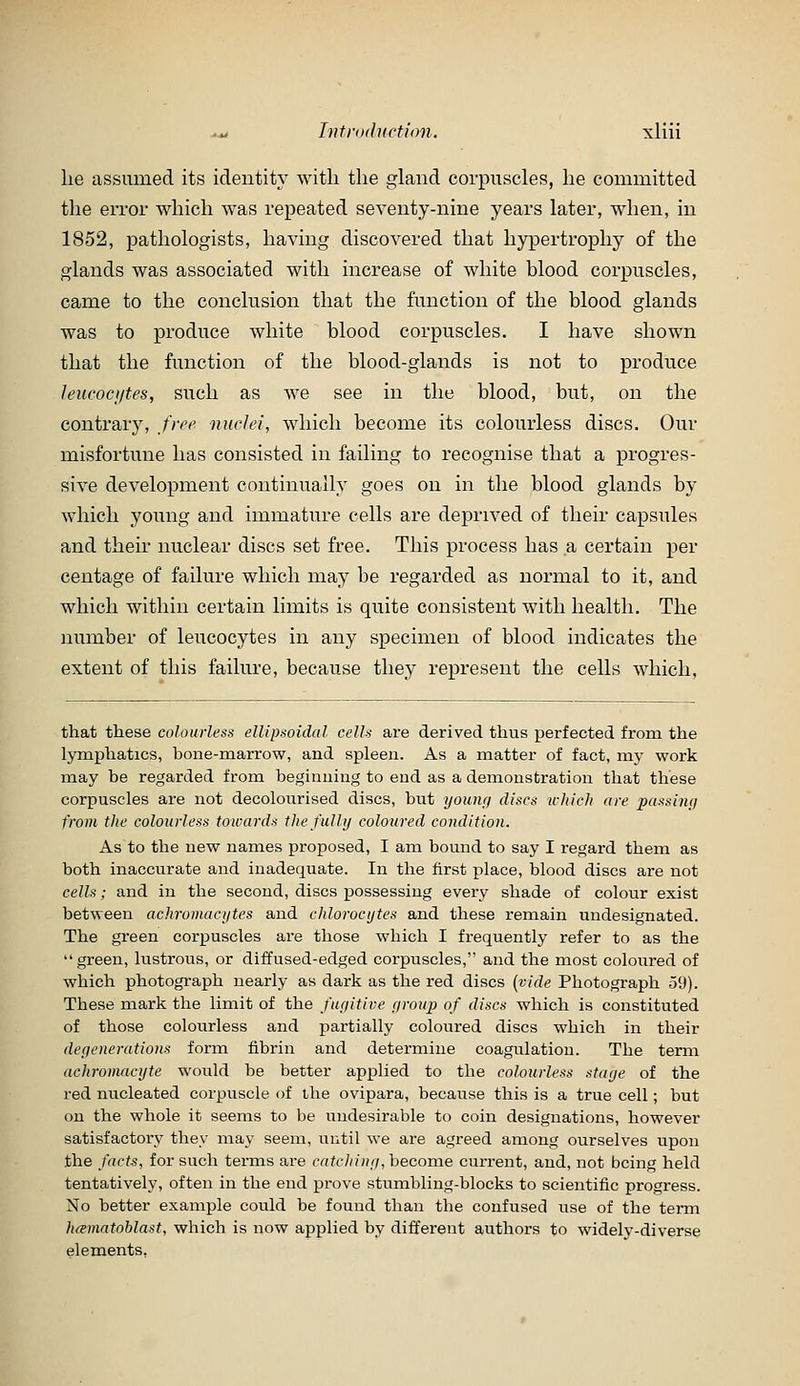 lie assumed its identity with the inland corpuscles, he committed the error which Avas repeated seventy-nine years later, when, in 1852, pathologists, having discovered that hypertrophy of the glands was associated with increase of white blood corpuscles, came to the conclusion that the function of the blood glands was to produce white blood corpuscles. I have shown that the function of the blood-glands is not to produce Jeucoci/tes, such as we see in the blood, but, on the contrary, free nuclei, which become its colourless discs. Our misfortune has consisted in failing to recognise that a progres- sive development continually goes on in the blood glands by which young and immature cells are deprived of their capsules and their nuclear discs set free. This process has a certain per centage of failure which may be regarded as normal to it, and which within certain limits is quite consistent with health. The number of leucocytes in any specimen of blood indicates the extent of this failure, because they represent the cells which. that these colourless ellipsoidal cells are derived thus perfected from the lymphatics, bone-marrow, and spleen. As a matter of fact, my work may be regarded from beginning to end as a demonstration that these corpuscles are not decolourised discs, but youuf/ discs wliieJi (ire paasinij from the colourless towards the fully coloured condition. As to the new names proposed, I am bound to say I regard them as both inaccurate and inadequate. In the first place, blood discs are not cells; and in the second, discs possessing every shade of colour exist between achromac.ytes and chlorocytes and these remain undesignated. The green corpuscles are those which I frequently refer to as the green, lustrous, or diffused-edged corpuscles, and the most coloured of which photogi-aph nearly as dark as the red discs [vide Photograph 59). These mark the limit of the fugitive yroup of discs which is constituted of those colourless and partially coloured discs which in their degenerations form fibrin and determine coagulation. The term achromacyte would be better applied to the colourless stage of the red nucleated corpuscle of the ovipara, because this is a true cell; but on the whole it seems to be undesirable to coin designations, however satisfactory they may seem, until we are agreed among ourselves upon the facts, for such terms are catching, become current, and, not bcin<^ held tentatively, often in the end prove stumbling-blocks to scientific progress. No better example could be found than the confused use of the temi hcemntnblast, which is now applied by different authors to widely-diverse elenaents,