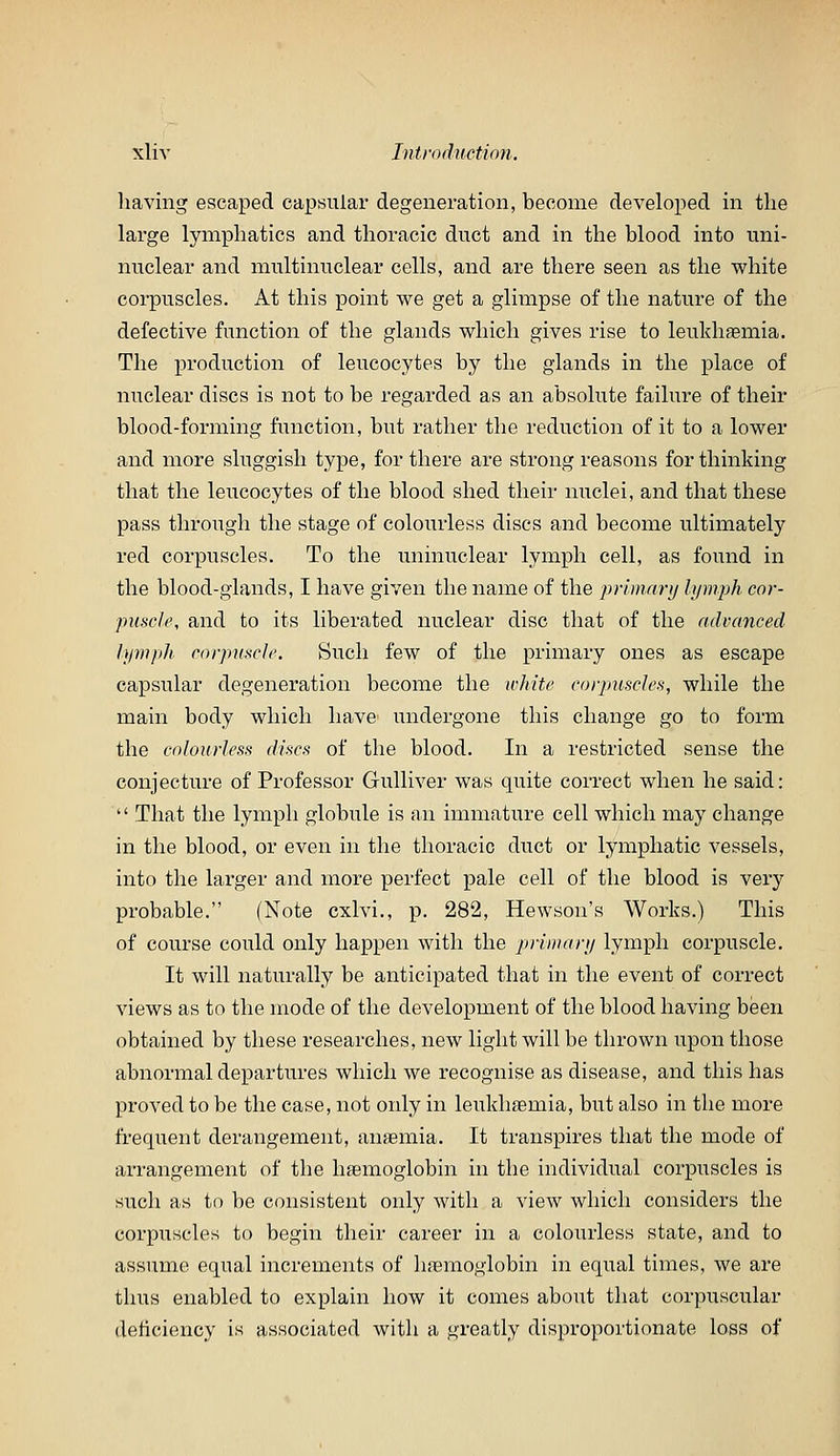 having escaped capsular degeneration, become developed in the large lymphatics and thoracic duct and in the blood into uni- nuclear and multinuclear cells, and are there seen as the white corpuscles. At this point we get a glimpse of the nature of the defective function of the glands which gives rise to leukhfemia. The production of leucocytes by the glands in the place of nuclear discs is not to be regarded as an absolute failure of their blood-forming function, but rather the reduction of it to a lower and more sluggish type, for there are strong reasons for thinking that the leucocytes of the blood shed their nuclei, and that these pass through the stage of colourless discs and become ultimately red corpuscles. To the uninuclear lymph cell, as found in the blood-glands, I have given the name of the primnrij lymph cor- puscle, and to its liberated nuclear disc that of the advanced lymph corpuscle. Such few of the primary ones as escape capsular degeneration become the white corpmscles, while the main body which have undergone this change go to form the colourless discs of the blood. In a restricted sense the conjecture of Professor Grulliver was quite correct when he said:  That the lymph globule is an immature cell which may change in the blood, or even in the thoracic duct or lymphatic vessels, into the larger and more perfect pale cell of the blood is very probable. (Note cxlvi., p. 282, Hewson's Works.) This of course could only happen with the primary lymph corpuscle. It will naturally be anticipated that in the event of correct views as to the mode of the development of the blood having been obtained by these researches, new light will be thrown iipon those abnormal departures which we recognise as disease, and this has proved to be the case, not only in leiikhfemia, but also in the more frequent derangement, anaemia. It transpires that the mode of arrangement of the haemoglobin in the individual corpuscles is such as to be consistent only Avith a view wliicli considers the corpuscles to begin their career in a colourless state, and to assume equal increments of haemoglobin in equal times, we are thus enabled to explain how it comes about that corpuscular deficiency is associated with a greatly disproportionate loss of