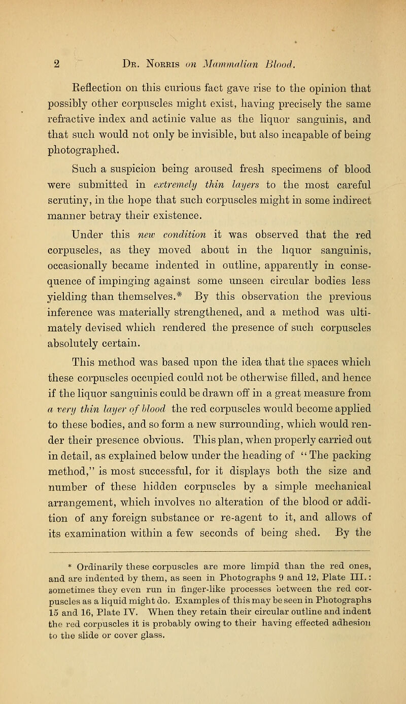 Eefiection on this curious fact gave rise to the opinion that possibly other corpuscles might exist, having precisely the same refractive index and actinic value as the liquor sanguinis, and that such would not only be invisible, but also incapable of being photographed. Such a suspicion being aroused fi-esh specimens of blood were submitted in extremely thin layers to the most careful scrutiny, in the hope that such corpuscles might in some indirect manner betray their existence. Under this neiv condition it was observed that the red corpuscles, as they moved about in the liquor sanguinis, occasionally became indented in outline, apparently in conse- quence of impinging against some unseen circular bodies less yielding than themselves.* By this observation the previous inference was materially strengthened, and a method was ulti- mately devised which rendered the presence of such corpuscles absolutely certain. This method was based upon the idea that the spaces which these corpuscles occupied could not be otherwise filled, and hence if the liquor sanguinis could be drawn off in a great measure from a very thin layer of blood the red corpuscles would become applied to these bodies, and so form a new surrounding, which would ren- der their presence obvious. This plan, when properly carried out in detail, as explained below under the heading of The packing method, is most successful, for it displays both the size and number of these hidden corpuscles by a simple mechanical arrangement, which involves no alteration of the blood or addi- tion of any foreign substance or re-agent to it, and allows of its examination within a few seconds of being shed. By the * Ordinarily these corpuscles are more limpid than the red ones, and are indented by them, as seen in Photographs 9 and 12, Plate III.: sometimes they even rmi in finger-like processes between the red cor- puscles as a liquid might do. Examples of this may be seen in Photographs 15 and 16, Plate IV. When they retain their circular outline and indent the red corpuscles it is probably owing to their having effected adhesion to the slide or cover glass.
