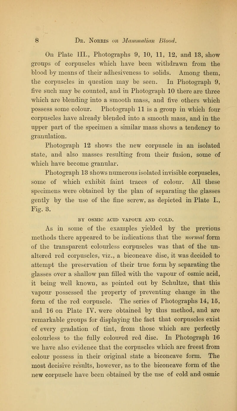 Ou Plate III., Photograplis 9, 10, 11, 12, and 13, show groups of corpuscles which have been withdrawn from the blood by means of their adhesiveness to sohds. Among them, the corpuscles in question may be seeu. In Photograph 9, five such may be counted, and in Photograph 10 there are three which are blending into a smooth mass, and five others which possess some colour. Photograph 11 is a group in which four corpuscles have ah-eady blended into a smooth mass, and in the upper part of the specimen a similar mass shows a tendency to granulation. Photograph 12 shows the new corpuscle in an isolated state, and also masses resulting fi'om their fusion, some of which have become granular. Photograph 13 shows numerous isolated invisible corpuscles, some of which exhibit faint traces of coloiu-. All these specimens were obtained by the plan of separating the glasses gently by the use of the fine screw, as depicted in Plate I., Fig. 3. BY OSMIC ACID VAPOUR AND COLD. As in some of the examples yielded by the previous methods there appeared to be indications that the normal form of the transparent colourless corpuscles was that of the un- altered red corpuscles, viz., a biconcave disc, it was decided to attempt the preservation of then- true form by separating the glasses over a shallow pan filled with the vapour* of osmic acid, it being well known, as pointed out by Schultze, that this vapour possessed the property of preventing change in the form of the red corpuscle. The series of Photographs 14, 15, and 16 on Plate IV. were obtained by this method, and are remarkable groups for displaying the fact that corpuscles exist of every gradation of tint, from those which are perfectly colom-less to the fully coloured red disc. In Photograph 16 we have also evidence that the coi-puscles which are freest fi'om colour possess in then' original state a biconcave foi-m. The most decisive results, however, as to the biconcave form of the new corpuscle have been obtained by the use of cold and osmic