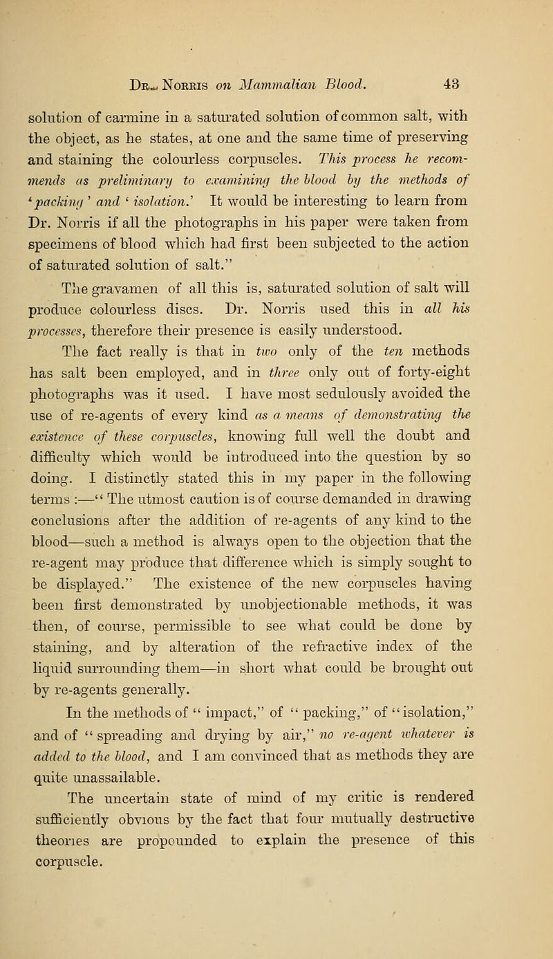 solution of carmine in a satiu'ated solution of common salt, with the object, as he states, at one and the same time of preserving and staining the colourless corpuscles. This process he recom- mends as preliminary to examining the blood by the methods of 'packiny ' and ' isolation.' It would be interesting to learn from Dr. Norris if all the photographs in his paper were taken from specimens of blood which had first been subjected to the action of saturated solution of salt. The gravamen of all this is, saturated solution of salt will produce colourless discs. Dr. Norris used this in all his processes, therefore their presence is easily understood. The fact really is that in two only of the ten methods has salt been employed, and in three only out of forty-eight photographs was it used. I have most sedulously avoided the use of re-agents of every kind as a means of demonstrating the existence of these corpuscles, knowing full well the doubt and difficulty which would be introduced into the question by so doing. I distinctly stated this in my paper in the following terms :—'' The utmost caution is of course demanded in drawing conclusions after the addition of re-agents of any kind to the blood—such a method is always open to the objection that the re-agent may produce that difference which is simply sought to be displayed. The existence of the new corpuscles having been first demonstrated by unobjectionable methods, it was then, of course, permissible to see what could be done by staining, and by alteration of the refractive index of the liquid surrounding them—in short what could be brought out by re-agents generally. In the methods of  impact, of  packing, of isolation, and of spreading and drying by air, »o re-agent ivhatever is added to the blood, and I am convinced that as methods they are quite unassailable. The uncertain state of mind of my critic is rendered sufficiently obvious by the fact that four mutually destructive theories are propounded to explain the presence of this corpuscle.