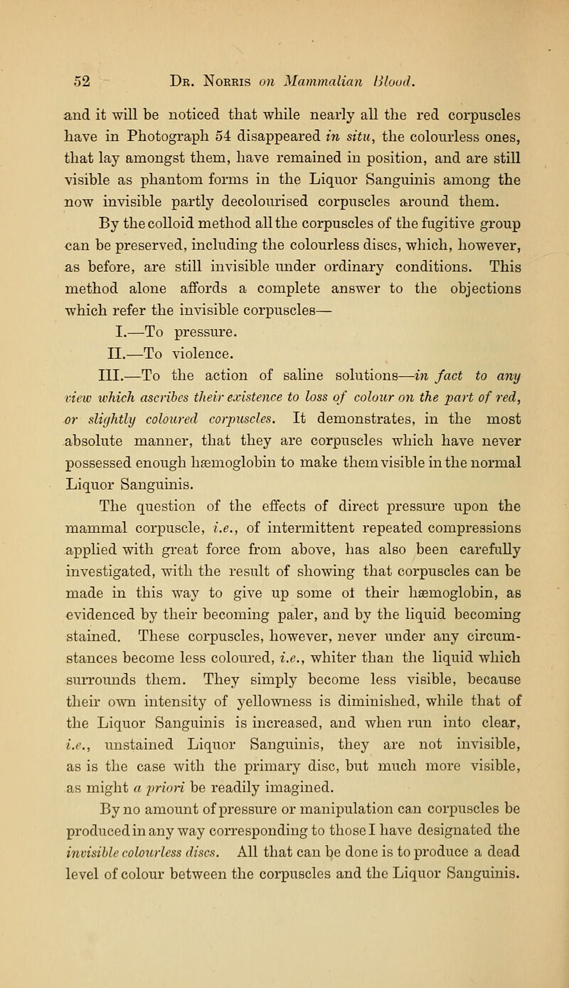 and it will be noticed that Avhile nearly all the red corpuscles have in Photograph 64 disappeared in situ, the colourless ones, that lay amongst them, have remained in position, and are still visible as phantom forms in the Liquor Sanguinis among the now invisible partly decolourised corpuscles around them. By the colloid method all the corpuscles of the fugitive group can be preserved, including the colourless discs, which, however, as before, are still invisible under ordinary conditions. This method alone affords a complete answer to the objections which refer the invisible corpuscles— I.—To pressure. II.—To violence. III.—To the action of saline solutions—in fact to any view which ascribes their existence to loss of colour on the part of red, or slightly coloured corpuscles. It demonstrates, in the most absolute manner, that they are corpuscles which have never possessed enough hemoglobin to make them visible in the normal Liquor Sanguinis. The question of the effects of direct pressure upon the mammal corpuscle, i.e., of intermittent repeated compressions applied with great force from above, has also been carefully investigated, with the result of showing that corpuscles can be made in this way to give up some ol their haemoglobin, as evidenced by their becoming paler, and by the liquid becoming stained. These corpuscles, however, never iinder any circum- stances become less coloured, i.e., whiter than the liquid which surrounds them. They simply become less visible, because their own intensity of yellowness is diminished, while that of the Liquor Sanguinis is increased, and when run into clear, i.e., unstained Liquor Sanguinis, they are not invisible, as is the case with the primary disc, but much more visible, as might a j^rion be readily imagined. By no amount of pressure or manipulation can corpuscles be produced in any way corresponding to those I have designated the invisible colourless discs. All that can be done is to produce a dead level of colour between the corpuscles and the Liquor Sanguinis.