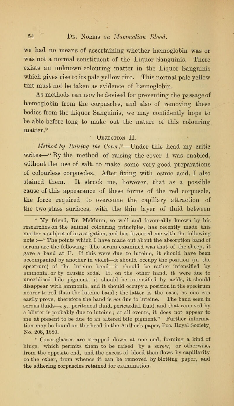we had no means of ascertaining whether hemoglobin was or was not a normal constituent of the Liquor Sanguinis. There exists an unknown colouring matter in the Liquor Sanguinis which gives rise to its pale yellow tint. This normal pale yellow tint must not be taken as evidence of haemoglobin. As methods can now be devised for preventing the passage of hemoglobin fi'om the corpuscles, and also of removing these bodies from the Liquor Sanguinis, we may confidently hope to be able before long to make out the nature of this colouring matter.*  Objection II. Method by Raising the Coverr—Under this head my critic writes—By the method of raising the cover I was enabled, without the use of salt, to make some very good preparations of colourless corpuscles. After fixing with osmic acid, I also stained them. It struck me, however, that as a possible cause of this appearance of these forms of the red corpuscle, the force required to overcome the capillary attraction of the two glass surfaces, with the thin layer of fluid between * My friend, Dr. McMiinn, so well and favourably known by his researches on the animal colouring principles, has recently made this matter a subject of investigation, and has favoured me with the following note :— The points which I have made out about the absorption band of serum are the following: The serum examined was that of the sheep, it gave a band at F. If this were due to luteine, it should have been accompanied by another in violet—it should occupy the position (m the spectram) of the luteine band—it should be rather intensified by ammonia, or by caustic soda. If, on the other hand, it were due to unoxidised bile pigment, it should be intensified by acids, it should disappear with ammonia, and it should occupy a position in the spectrum nearer to red than the luteine band ; the latter is the case, as one can easily prove, therefore the baud is not due to luteine. The band seen in serous fluids—e.g., peritoneal fluid, pericardial fluid, and that removed by a blister is probably due to luteine ; at all events, it does not appear to me at present to be due to an altered bile pigment. Further informa- tion may be found on this head in the Author's paper, Poc. Eoyal Society^ No. 208, 1880. * Cover-glasses are strapped down at one end, forming a kind of hinge, which permits them to be raised by a screw, or otherwise, from the opposite end, and the excess of blood then flows by capillarity to the other, from whence it can be removed by blotting paper, and the adhering corpuscles retained for examination.