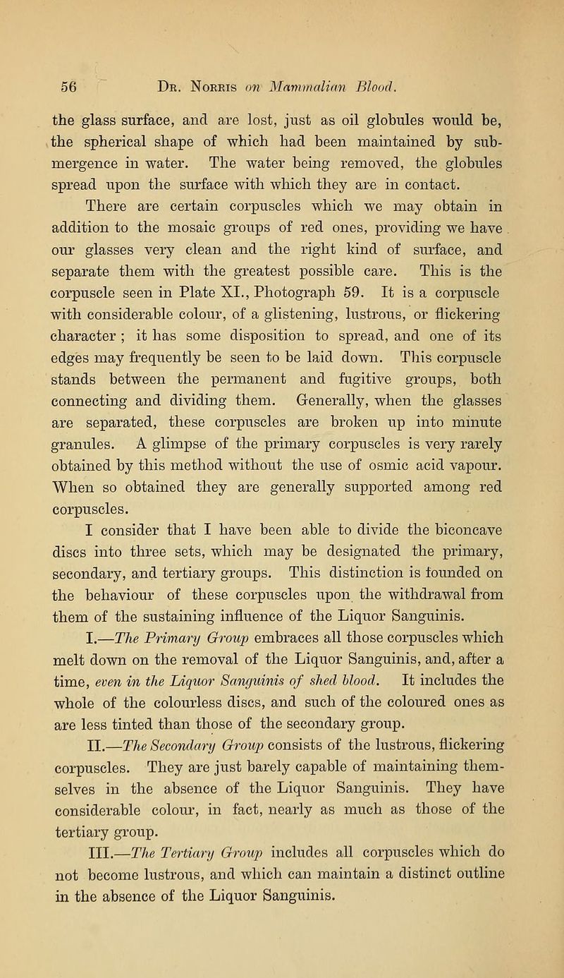 the glass surface, and are lost, just as oil globules would be, the spherical shape of which had been maintained by sub- mergence in water. The water being removed, the globules spread upon the surface with which they are in contact. There are certain corpuscles which we may obtain in addition to the mosaic groups of red ones, providing we have our glasses very clean and the right kind of siu^face, and separate them with the greatest possible care. This is the corpuscle seen in Plate XI., Photograph 59. It is a corpuscle with considerable colour, of a glistening, lustrous, or flickering character ; it has some disposition to spread, and one of its edges may frequently be seen to be laid down. This corpuscle stands between the permanent and fugitive groups, both connecting and dividing them. Generally, when the glasses are separated, these corpuscles are broken up into minute granules. A glimpse of the primary corpuscles is very rarely obtained by this method without the use of osmic acid vapour. When so obtained they are generally supported among red corpuscles. I consider that I have been able to divide the biconcave discs into three sets, which may be designated the primary, secondary, and tertiary groups. This distinction is founded on the behaviour of these corpuscles upon the withdrawal from them of the sustaining influence of the Liquor Sanguinis. I.—The Primary Group embraces all those corpuscles which melt down on the removal of the Liquor Sanguinis, and, after a time, even in the Ldquor Sanguinis of shed blood. It includes the whole of the colourless discs, and such of the coloured ones as are less tinted than those of the secondary group. 11.—The Secondary Group consists of the lustrous, flickering corpuscles. They are just barely capable of maintaining them- selves in the absence of the Liquor Sanguinis. They have considerable colour, in fact, nearly as much as those of the tertiary group. HI.—The Tertiary Group includes all corpuscles which do not become lustrous, and which can maintain a distinct outline in the absence of the Liquor Sanguinis.