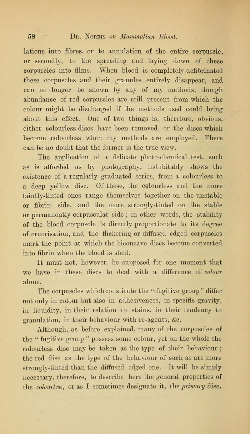 lations into fibres, or to amiiilation of the entire corpuscle, or secondly, to the spreading and laying down of these corpuscles into films. When blood is completely defibrinated these corpuscles and their granules entirely disappear, and can no longer be shown by any of my methods, though abundance of red corpuscles are still present from which the coloiu might be discharged if the methods used could bring about this eflect. One of two things is, therefore, obvious, either coloui'less discs have been removed, or the discs which become colourless when my methods are employed. There can be no doubt that the former is the true view. The application ol a delicate photo-chemical test, such as is afforded us by photography, indubitably shows the existence of a regularly graduated series, from a colourless to a deep yellow disc. Of these, the colourless and the more faintly-tinted ones range themselves together on the unstable or fibrin side, and the more strongly-tinted on the stable or permanently corpuscular side ; in other words, the stability of the blood corpuscle is directly proportionate to its degree of cruorisation, and the flickering or diflused edged corpuscles mark the point at which the biconcave discs become converted into fibrin when the blood is shed. It must not, however, be supposed for one moment that we have in these discs to deal with a difference of colour alone. The corpuscles which constitute the fugitive group differ not only in colour but also in adhesiveness, in specific gravity, in liquidity, in their relation to stains, in their tendency to granulation, in their behaviour with re-agents, &c. Although, as before explanied, many of the corpuscles of the  fugitive group  possess some colour, yet on the whole the colourless disc may be taken as the type of their behaviour ; the red disc as the type of the behaviour of such as are more strongly-tinted than the diffused edged one. It will be simply necessary, therefore, to describe here the general properties of the colourless, or as I sometimes designate it, the prhiary disc.