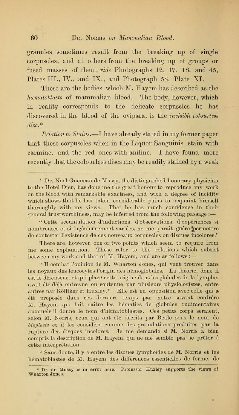 granules sometimes result from the breaking up of single corpuscles, and at others from the breaking up of groups or fused masses of them, vide Photographs 12, 17, 18, and 45, Plates III., IV., and IX., and Photograph 58, Plate XI. These are the bodies which M. Hayem has described as the hmnatoblasts of mammalian blood. The body, however, which in reality corresponds to the delicate corpuscles he has discovered in the blood of the ovipara, is the invisible colourless discr' Relation to Stains.—I have already stated in my former paper that these corpuscles when in the Liquor Sanguinis stain with carmine, and the red ones with aniline. I have found more recently that the colourless discs may be readily stained by a weak * Dr. Noel Gueneau de Miissy, the distinguislied honorary physician to the Hotel Dieu, has done me the great honour to reproduce nay work on the blood with remarkable exactness, and with a degree of lucidity which shows that he has taken considerable pains to acquaint himself thoroughly with my views. That he has much confidence in their general trustworthiness, may be inferred from the following passage :—  Cette accumulation d'inductions, d'observations, d'experiences si nombreuses et si ingenieusement variees, ne me parait guere Jpermettre de contester I'existence de ces nouveaux corpuscles ou disques incolores. There are, however, one or two points which seem to require from me some explanation. These refer to the relations which subsist between my work and that of M. Hayem, and are as follows :—  II combat I'opiuion de M. Wharton Jones, qui veut trouver dans les noyaux des leucocytes I'origin des hemoglobules. La theorie, dont il est le defenseur, et qui place cette origine dans les globules de la lymphe, avait ete deja entrevue ou soutenue par plusieurs physiologistes, entre autres par Kolliker et Huxley.* Elle est en opposition avec celle qui a ete proposee dans ces derniers temps par notre savant confrere M. Hayem, qui fait naitre les hematics de globules rudimentaires auxquels il donne le nom d'hematoblastes. Ces petits corps seraient, selon M. Norris, ceux qui ont ete decrits par Beale sous le nom de bioplustii et il les considere comme des gi'anulations produites par la rupture des disques incolores. Je me demande si M. Norris a bien compris la description de M. Hayem, qui ne me semble pas se prater a cette interpretation.  Sans doute, il y a entre les disques lymphoides de M. Norris et les hematoblastes de M. Hayem des differences essentielles de forme, de * Dr. de Mussy is in error here. Professor Huxley supports tlie views of Wharton Jones.