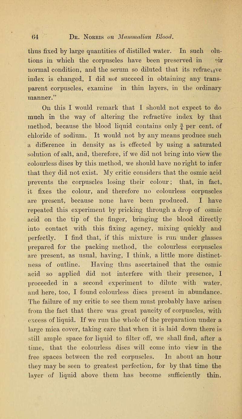 thus fixed by large quautities of distilled water. In such olu- tions in which the corpuscles have been preserved in eir normal condition, and the serum so diluted that its refracuve index is changed, I did not succeed in obtaining any trans- parent corpuscles, examine in thin layers, in the ordinary manner. On this I would remark that I should not expect to do much in the way of altering the refractive index by that method, because the blood liquid contains only f per cent, of chloride of sodiinn. It would not by any means produce such a difference in density as is effected by using a saturated solution of salt, and, therefore, if we did not bring into view the colourless discs by this method, we should have no right to infer that they did not exist. My critic considers that the osmic acid prevents the corpuscles losing their colour; that, in fact, it fixes the colour, and therefore no colourless corpuscles are present, because none have been produced. I have repeated this experiment by pricking through a di'op of osmic acid on the tip of the finger, bringing the blood directly into contact with this fixing agency, mixing quickly and perfectly. I find that, if this mixture is run mider glasses prepared for the packing method, the coloui'less corpuscles are present, as usual, having, I think, a little more distinct- ness of outline. Having thus ascertained that the osmic acid so applied did not interfere with their presence, I proceeded in a second experiment to dihite with water, and here, too, I found colourless discs present in abundance. The failure of my critic to see them must probably have arisen from the fact that there was great j)aucity of corpuscles, with excess of liquid. If we run the whole of the preparation under a large mica cover, taking care that when it is laid down there is still ample space for liquid to filter off, we shall find, after a time, that the colourless discs will come into view in the free spaces between the red corpuscles. In about an hour they may be seen to greatest perfection, for by that time the layer of liquid above them has become sufficiently thin.