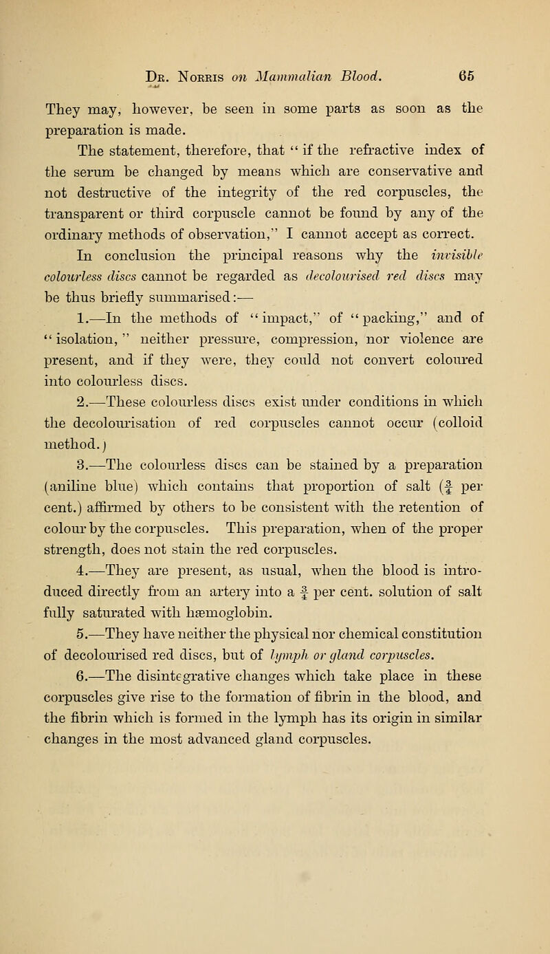 They may, however, be seen in some parts as soon as the preparation is made. The statement, therefore, that  if the refi-active index of the serum be changed by means which are conservative and not destructive of the integrity of the red corpuscles, the transparent or third corpuscle cannot be found by any of the ordinary methods of observation, I cannot accept as correct. In conclusion the principal reasons why the mvisihle colourless discs cannot be regarded as decolourised red discs may be thus briefly summarised :■— 1.—In the methods of  impact, of  packing, and of isolation, neither pressure, compression, nor violence are present, and if they were, they could not convert coloured into colourless discs. 2.—These colourless discs exist under conditions in which the decoloui'isation of red corpuscles cannot occur (colloid method.) 3.—The colourless discs can be stained by a preparation (aniline blue) which contains that proportion of salt (f per cent.) affirmed bj^ others to be consistent with the retention of colourby the corpuscles. This preparation, when of the proper strength, does not stain the red corpuscles. 4.—They are present, as usual, when the blood is intro- duced directly fi-oin an artery into a f per cent, solution of salt fully saturated with haemoglobin. 5.—They have neither the physical nor chemical constitution of decolourised red discs, but of lijinph or gland corpuscles. 6.—The disintegrative changes which take place in these corpuscles give rise to the formation of fibrin in the blood, and the fibrin which is formed in the lymph has its origin in similar changes in the most advanced gland corpuscles.