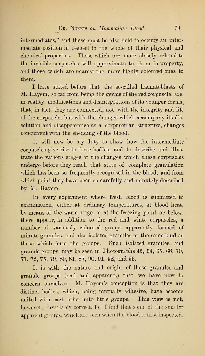 intermediates, and these must be also held to occupy an inter- mediate position in respect to the whole of their physical and chemical properties. Those which are more closely related to the invisible corpuscles will approximate to them in property, and those which are nearest the more highly coloured ones to them. I have stated before that the so-called hsmatoblasts of M. Hayem, so far fi-om bemg the germs of the red corpuscle, are, in reality, modifications and disintegrations of its younger forms, that, in fact, they are connected, not with the integrity and life of the corpuscle, but with the changes which accompany its dis- solution and disappearance as a corpuscular structure, changes concurrent with the shedding of the blood. It will now be my duty to show how the intermediate corpuscles give rise to these bodies, and to describe and illus- trate the various stages of the changes which these corpuscles undergo before thej^ reach that state of complete granulation which has been so frequently recognised in the blood, and from which point they have been so carefully and minutely described by M. Hayem. In every experiment where fresh blood is submitted to examination, either at ordinary temperatures, at blood heat, by means of the warm stage, or at the fi-eezing point or below, there appear, in addition to the red and white corpuscles, a number of variously coloured groups apparently formed of minute granules, and also isolated granules of the same kind as those which form the groups. Such isolated granules, and granule-groups, may be seen in Photographs 45, 64, 65, 68, 70, 71, 72, 75, 79, 80, 81, 87, 90, 91, 92, and 93. It is with the nature and origin of these granules and grantde groups (real and apparent,) that we have now to concern ourselves. M. Hayem's conception is that they are distinct bodies, which, being mutually adhesive, have become united with each other into little groups. This view is not, however, invariably correct, Im- I find that some of the smaller apparent .i^'roups, which arc seen when tlie blood is first inspected.