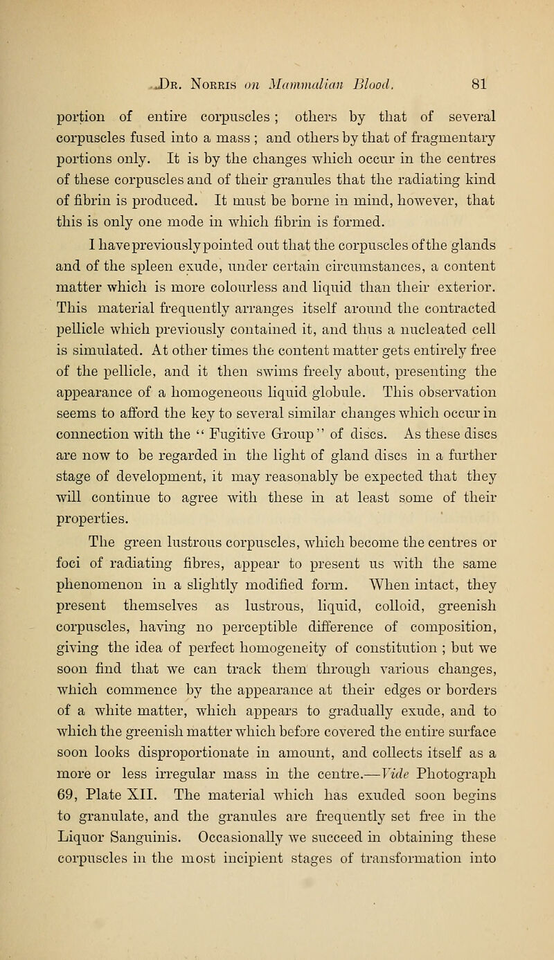 portion of entire coi*piiscles ; others by that of several corpuscles fused into a mass ; and others by that of fragmentary portions only. It is by the changes which occur in the centres of these corpuscles and of their granules that the radiating kind of fibrin is produced. It must be borne in mind, however, that this is only one mode in which fibrin is formed. 1 have previously pointed out that the corpuscles of the glands and of the spleen exude, under certain circumstances, a content matter which is more colourless and liquid than their exterior. This material fi-equently arranges itself around the contracted pellicle which previously contained it, and thus a nucleated cell is simulated. At other times the content matter gets entirely free of the pellicle, and it then swims fi-eely about, presenting the appearance of a homogeneous liquid globule. This observation seems to afford the key to several similar changes which occur in connection with the  Fugitive Grroup of discs. As these discs are now to be regarded in the light of gland discs in a further stage of development, it may reasonably be expected that they will continue to agree with these in at least some of their properties. The green lustrous corpuscles, which become the centres or foci of radiating fibres, appear to present us with the same phenomenon in a slightly modified form. When intact, they present themselves as lustrous, liquid, colloid, greenish corpuscles, having no perceptible difference of composition, giving the idea of perfect homogeneity of constitution ; but we soon find that we can track them through various changes, Avhich commence by the appearance at their edges or borders of a white matter, which appears to gradually exude, and to which the greenish matter which before covered the entire surface soon looks disproportionate in amount, and collects itself as a more or less irregular mass in the centre.—Vide Photograph 69, Plate XII. The material which has exuded soon begins to granulate, and the granules are fi-equently set free in the Liquor Sanguinis. Occasionally we succeed m obtaining these corpuscles in the most incipient stages of transformation into