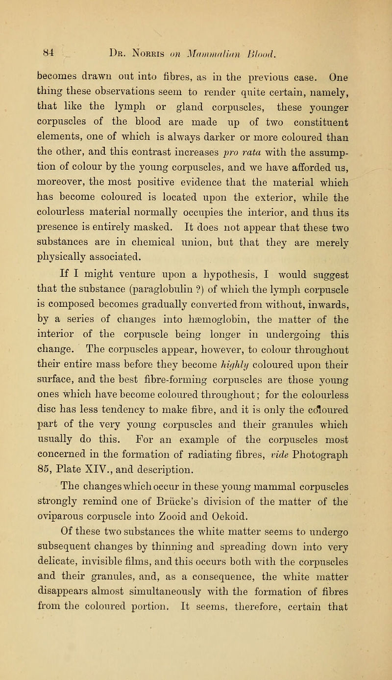y4 Dr. Norris 11)1 Maiinii/ilidn lihiad. becomes drawn out into fibres, as in the previous case. One thing these observations seem to render quite certain, namely, that like the lymph or gland corpuscles, these younger corpuscles of the blood are made up of two constituent elements, one of which is always darker or more coloured than the other, and this contrast increases ;jro rata with the assump- tion of colour by the young corpuscles, and we have afforded us, moreover, the most positive evidence that the material which has become coloured is located upon the exterior, while the colourless material normally occupies the interior, and thus its presence is entirely masked. It does not appear that these two substances are in chemical iinion, but that they are merely physically associated. If I might venture upon a hypothesis, I would suggest that the substance (paraglobulin ?) of which the lymph corpuscle is composed becomes gradually converted from without, inwards, by a series of changes into haemoglobin, the matter of the interior of the corpuscle being longer in undergoing this change. The corpuscles appear, however, to colour throughout their entire mass before they become highhj coloured upon their surface, and the best fibre-forming corpuscles are those young ones which have become coloured throughout; for the colourless disc has less tendency to make fibre, and it is only the coloured part of the very young corpuscles and their granules which usually do this. For an example of the corpuscles most concerned in the formation of radiating fibres, vide Photograph 85, Plate XIV., and description. The changes which occur in these young mammal corpuscles strongly remind one of Briicke's division of the matter of the oviparous coi-puscle into Zooid and Oekoid. Of these two substances the white matter seems to undergo subsequent changes by thinning and spreading down into very delicate, invisible films, and this occurs both with the corpuscles and their granules, and, as a consequence, the white matter disappears almost simultaneously with the formation of fibres from the coloured portion. It seems, therefore, certain that