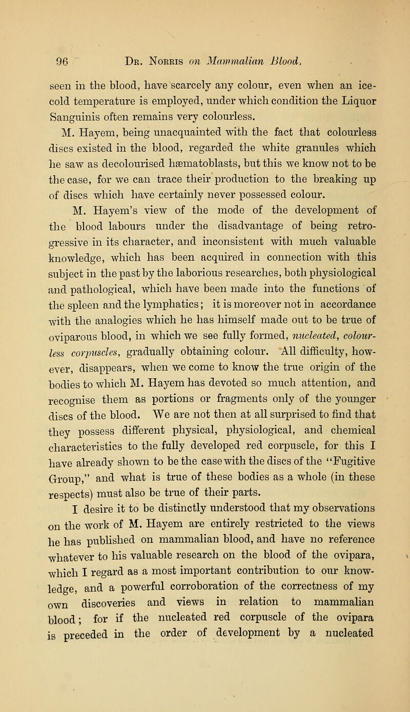 seen in the blood, have scarcely any colour, even when an ice- cold temperature is employed, under which condition the Liquor Sanguinis often remains very colourless. M. Hayem, being unacquainted with the fact that colourless discs existed in the blood, regarded the white granules which he saw as decolourised hasmatoblasts, but this we know not to be the case, for we can trace their production to the breaking up of discs which have certainly never possessed colour. M. Hayem's view of the mode of the development of the blood labours under the disadvantage of being retro- gressive in its character, and inconsistent with much valuable knowledge, which has been acquired in connection with this subject in the past by the laborious researches, both physiological and pathological, which have been made into the functions of the spleen and the lymphatics; it is moreover not in accordance with the analogies which he has himself made out to be true of oviparous blood, in which we see fully formed, nucleated, colour- less corpiiscles, gradually obtaining colour. All difficulty, how- ever, disappears, when we come to know the true origin of the bodies to which M. Hayem has devoted so much attention, and recognise them as portions or fragments only of the younger discs of the blood. We are not then at all surprised to find that they possess different physical, physiological, and chemical characteristics to the fully developed red corpuscle, for this I have abeady shown to be the casewith the discs of the Fugitive Group, and what is true of these bodies as a whole (in these respects) must also be true of their parts. I desire it to be distinctly understood that my observations on the work of M. Hayem are entirely restricted to the views he has published on mammalian blood, and have no reference whatever to his valuable research on the blood of the ovipara, which I regard as a most important contribution to our know- ledge, and a powerful corroboration of the correctness of my own discoveries and views in relation to mammalian blood; for if the nucleated red corpuscle of the ovipara is preceded in the order of development by a nucleated