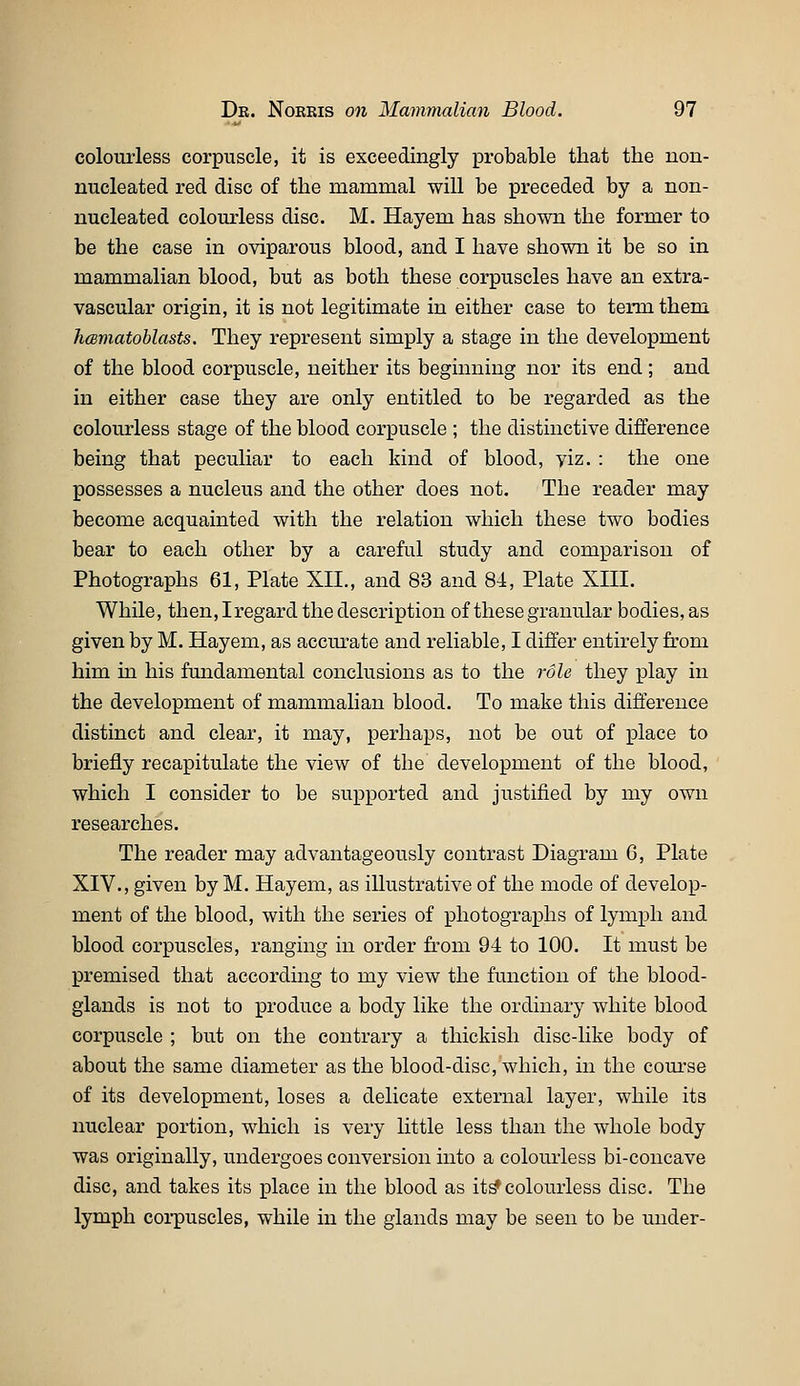 colourless corpuscle, it is exceedingly probable that the non- nucleated red disc of the mammal will be preceded by a non- nucleated colourless disc. M. Hayem has shown the former to be the case in oviparous blood, and I have shown it be so in mammalian blood, but as both these corpuscles have an extra- vascular origin, it is not legitimate in either case to term them JicemMoblasts. They represent simply a stage in the development of the blood corpuscle, neither its beginning nor its end ; and in either case they are only entitled to be regarded as the colourless stage of the blood corpuscle ; the distinctive difference being that peculiar to each kind of blood, viz. : the one possesses a nucleus and the other does not. The reader may become acquainted with the relation which these two bodies bear to each other by a careful study and comparison of Photographs 61, Plate XII., and 83 and 84, Plate XIII. While, then, Iregard the description of these granular bodies, as given by M. Hayem, as accm^ate and reliable, I differ entirely from him in his fmidamental conclusions as to the role they play in the development of mammalian blood. To make this difference distinct and clear, it may, perhaps, not be out of place to briefly recapitulate the view of the development of the blood, which I consider to be supported and justified by my own researches. The reader may advantageously contrast Diagram 6, Plate XIV., given by M. Hayem, as illustrative of the mode of develop- ment of the blood, with the series of photographs of lymph and blood corpuscles, ranging in order from 94 to 100. It must be premised that according to my view the function of the blood- glands is not to produce a body like the ordinary white blood corpuscle ; but on the contrary a thickish disc-like body of about the same diameter as the blood-disc, which, in the coui'se of its development, loses a delicate external layer, while its nuclear portion, which is very little less than the whole body was originally, undergoes conversion into a colourless bi-concave disc, and takes its place in the blood as it^ colourless disc. The lymph corpuscles, while in the glands may be seen to be under-