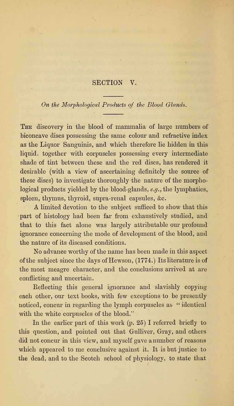 On the Morphological Products of the Blood Glands. The discovery in the blood of mammalia of large nmnbers of biconcave discs possessing the same colour and refractive index as the Liquor Sanguinis, and which therefore lie hidden in this liquid, together with coi-puscles possessing every intermediate shade of tint between these and the red discs, has rendered it desii-able (with a view of ascertaining definitely the source of these discs) to investigate thoroughly the nature of the morpho- logical products yielded by the blood-glands, e.^.,the lymphatics, spleen, thymus, thyroid, supra-renal capsules, &c. A limited devotion to the subject sufficed to show that this part of histology had been far fe'om exhaustively studied, and that to this fact alone was largely attributable our profound ignorance concerning the mode of development of the blood, and the natm*e of its diseased conditions. No advance worthy of the name has been made in this aspect of the subject since the days of Hewson, (1774.) Its literature is of the most meagre character, and the conclusions arrived at are conflicting and uncertain. Keflecting this general ignorance and slavishly copyhig each other, our text books, with few exceptions to be presently noticed, concur in regarding the lymph corpuscles as  identical with the white corpuscles of the blood. In the earlier part of this work (p. 25) I referred briefly to this question, and pointed out that Gulliver, Gray, and others did not concur in this view, and myself gave a number of reasons which appeared to me conclusive against it. It is but justice to the dead, and to the Scotch school of physiology, to state that