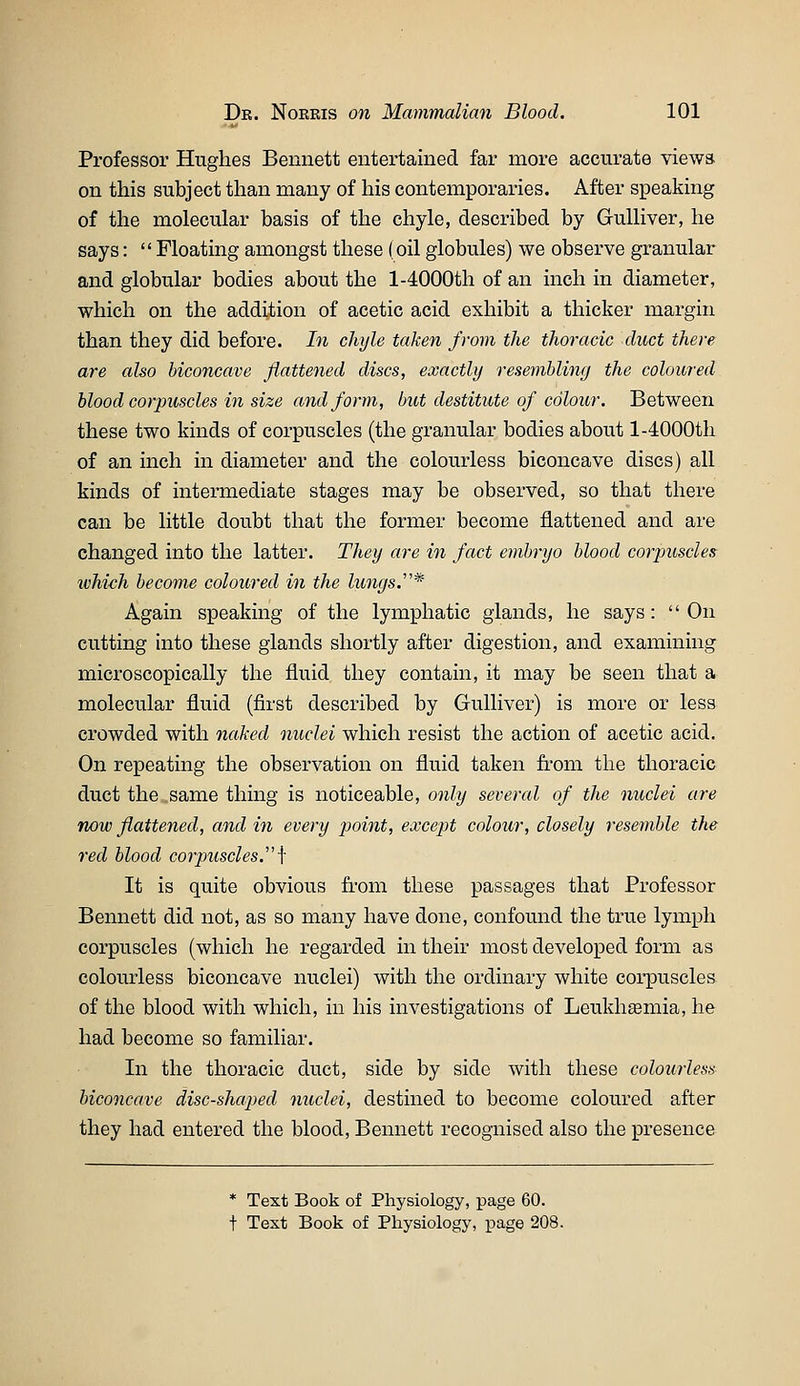Professor Hughes Bennett entertained far more accurate viewa on this subject than many of his contemporaries. After speaking of the molecular basis of the chyle, described by Gulliver, he says:  Floating amongst these (oil globules) we observe granular and globular bodies about the 1-4000th of an inch in diameter, which on the addition of acetic acid exhibit a thicker margin than they did before. In chyle taken from the thoracic duct there are also biconcave flattened discs, exactly resembling the coloured blood corpuscles in size and form, but destitute of colour. Between these two kinds of corpuscles (the granular bodies about 1-4000th of an inch in diameter and the colourless biconcave discs) all kinds of intermediate stages may be observed, so that there can be little doubt that the former become flattened and are changed into the latter. They are in fact embryo blood corpuscles which become coloured in the lungsJ* Again speaking of the lymphatic glands, he says: On cutting into these glands shortly after digestion, and examining microscopically the fluid they contain, it may be seen that a molecular fluid (first described by Gulliver) is more or less crowded with naked nuclei which resist the action of acetic acid. On repeating the observation on fluid taken fi'om the thoracic duct the same thing is noticeable, only several of the nuclei are now flattened, and in every point, except colour, closely resemble the red blood corpuscles.'\ It is quite obvious from these passages that Professor Bennett did not, as so many have done, confound the true lymph corpuscles (which he regarded in their most developed form as colourless biconcave nuclei) with the ordinary white coi-puscles of the blood with which, in his investigations of Leukh^mia, he had become so familiar. In the thoracic duct, side by side with these colourless biconcave disc-shaped nuclei, destined to become coloured after they had entered the blood, Bennett recognised also the presence * Text Book of Physiology, page 60. t Test Book of Physiology, page 208.