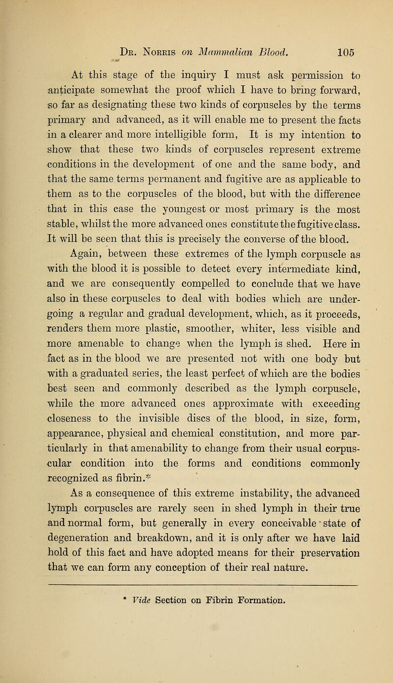 At this stage of the inquiry I must ask permission to anticipate somewhat the proof which I have to bring forward, so far as designating these two kinds of corpuscles by the terms primary and advanced, as it will enable me to present the facts in a clearer and more intelligible form. It is my intention to show that these two kinds of corpuscles represent extreme conditions in the development of one and the same body, and that the same terms permanent and fugitive are as applicable to them as to the corpuscles of the blood, but with the difference that in this case the youngest or most primary is the most stable, whilst the more advanced ones constitute the fugitive class. It will be seen that this is precisely the converse of the blood. Again, between these extremes of the lymph corpuscle as with the blood it is possible to detect every intermediate kind, and we are consequently compelled to conclude that we have also in these corpuscles to deal with bodies which are under- going a regular and gradual development, which, as it proceeds, renders them more plastic, smoother, whiter, less visible and more amenable to change when the lymph is shed. Here in fact as in the blood we are presented not with one body but with a graduated series, the least perfect of which are the bodies best seen and commonly described as the lymph corpuscle, while the more advanced ones approximate with exceeding closeness to the invisible discs of the blood, in size, form, appearance, physical and chemical constitution, and more par- ticularly in that amenability to change from their usual corpus- cular condition into the forms and conditions commonly recognized as fibrin.^^ As a consequence of this extreme instability, the advanced lymph coi-puscles are rarely seen in shed lymph in their true and normal form, but generally in every conceivable state of degeneration and breakdown, and it is only after we have laid hold of this fact and have adopted means for their preservation that we can form any conception of their real nature. * Vide Section on Fibrin Formation.