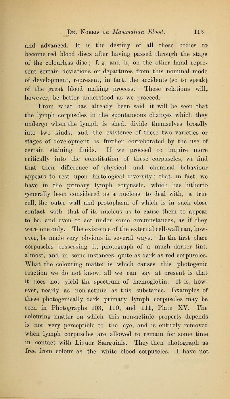 and advanced. It is the destiny of all these bodies ta become red blood discs after having passed through the stage of the colourless disc ; f, g, and h, on the other hand repre- sent certain deviations or departures from this nominal mode of development, represent, in fact, the accidents (so to speak) of the great blood making process. These relations will, however, be better understood as we proceed. From what has already been said it will be seen that the lymph corpuscles in the spontaneous changes which they undergo when the lymj)h is shed, divide themselves broadly into two kinds, and the existence of these two varieties or stages of development is further corroborated by the use of certain staining fluids. If we proceed to inquire more critically into the constitution of these corpuscles, we find that their difference of physical and chemical behaviour appears to rest upon histological diversity ; that, in fact, we have in the primary lymph corpuscle, which has hitherto generally been considered as a nucleus to deal with, a true cell, the outer wall and protoplasm of which is in such close contact with that of its nucleus as to cause them to appear to be, and even to act under some circumstances, as if they were one only. The existence of the external cell-wall can, how- ever, be made very obvious in several ways. In the first place corpuscles possessing it, photograph of a much darker tint, almost, and in some instances, quite as dark as red corpuscles. What the colouring matter is which causes this photogenic reaction we do not know, all we can say at present is that it does not yield the spectrum of haemoglobin. It is, how- ever, nearly as non-actinic as this substance. Examples of these photogenically dark primary lymph corpuscles may be seen in Photographs 103, 110, and 111, Plate XV. The colouring matter on which this non-actinic property depends is not very perceptible to the eye, and is entirely removed when lymph corpuscles are allowed to remam for some time in contact with Liquor Sanguinis. They then photograph as free from colour as the white blood corpuscles. I have not