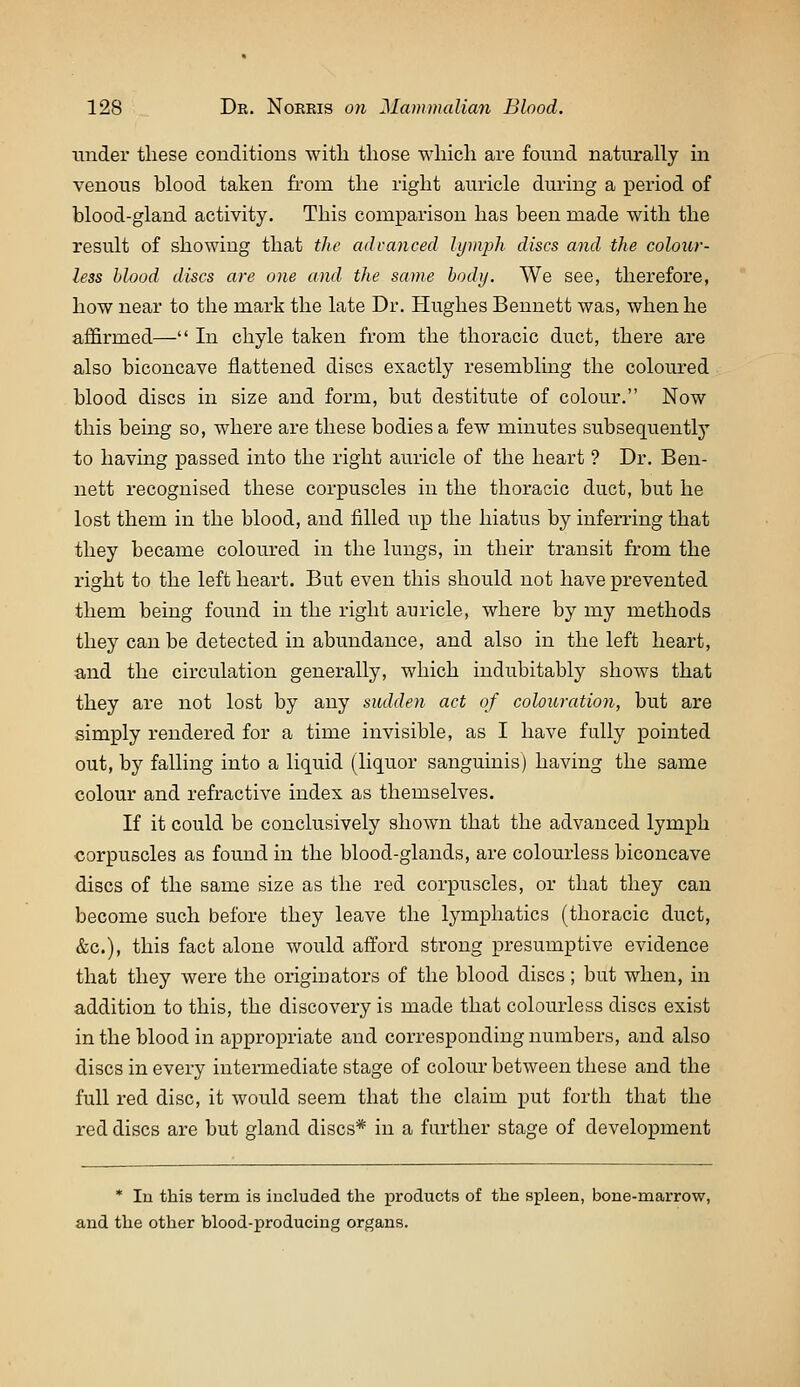 under these couditious witli those which are found naturally in venous blood taken from the right auricle during a period of blood-gland activity. This comparison has been made with the result of showing that the advanced lyinph discs and the colour- less blood discs are one and the same body. We see, therefore, how near to the mark the late Dr. Hughes Bennett was, when he affirmed— In chyle taken from the thoracic duct, there are also biconcave flattened discs exactly resembling the coloured blood discs in size and form, but destitute of colour. Now this being so, where are these bodies a few minutes subsequently to having passed into the right auricle of the heart ? Dr. Ben- nett recognised these corpuscles in the thoracic duct, but he lost them in the blood, and filled up the hiatus by inferring that they became coloured in the lungs, in their transit from the right to the left heart. But even this should not have prevented them being found in the right auricle, where by my methods they can be detected in abundance, and also in the left heart, and the circulation generally, which indubitably shows that they are not lost by any sudden act of colouration, but are simply rendered for a time invisible, as I have fully pointed out, by falling into a liquid (liquor sanguinis) having the same colour and refi'active index as themselves. If it could be conclusively shown that the advanced lymph corpuscles as found in the blood-glands, are colourless biconcave discs of the same size as the red corpuscles, or that they can become such before they leave the lymphatics (thoracic duct, &c.), this fact alone would afford strong presumptive evidence that they were the originators of the blood discs; but when, in addition to this, the discovery is made that colourless discs exist in the blood in appropriate and corresponding numbers, and also discs in every intermediate stage of colour between these and the full red disc, it would seem that the claim put forth that the red discs are but gland discs* in a further stage of development * In this term is included the products of the spleen, bone-marrow, and the other blood-producing organs.