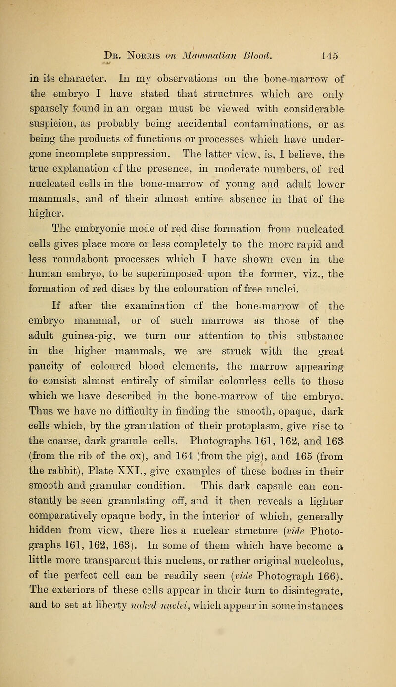 in its character. In my observations on the bone-raarrow of the embryo I have stated that structures which are only sparsely found in an organ must be viewed with considerable suspicion, as probably being accidental contaminations, or as being the products of functions or processes which have under- gone incomplete suppression. The latter view, is, I believe, the true explanation cf the presence, in moderate numbers, of red nucleated cells in the bone-marrow of young and adult lower mammals, and of their almost entire absence in that of the higher. The embryonic mode of red disc formation from nucleated cells gives place more or less completely to the more rapid and less roundabout processes which I have shown even in the human embryo, to be superimposed upon the former, viz., the formation of red discs by the colouration of free nuclei. If after the examination of the bone-marrow of the embryo mammal, or of such marrows as those of the adult guinea-pig, we turn our attention to this substance in the higher mammals, we are struck with the great paucity of coloured blood elements, the marrow appearing to consist almost entirely of similar colourless cells to those which we have described in the bone-marrow of the embryo. Thus we have no difficulty in finding the smooth, opaque, dark cells which, by the granulation of their protoplasm, give rise ta the coarse, dark granule cells. Photographs 161, 162, and 163 (fi-om the rib of the ox), and 164 (from the pig), and 165 (li'om the rabbit), Plate XXI., give examples of these bodies in their smooth and granular condition. This dark capsule can con- stantly be seen granulating off, and it then reveals a lighter comparatively opaque body, in the interior of which, generally hidden from view, there lies a nuclear structure [ride Photo- graphs 161, 162, 163). In some of them which have become a little more transparent this nucleus, or rather original nucleolus, of the perfect cell can be readily seen [vide Photograph 166). The exteriors of these cells appear in their turn to disintegrate, and to set at liberty naked »»c7t'/, which appear in some instances