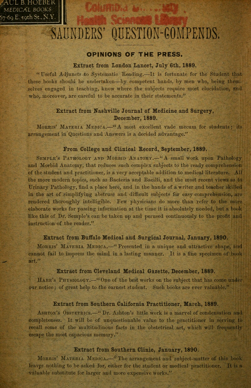 ^AULB. HOEBhR ' medica'l books 57'69. E. 59th St., >J.Y. SADNDERS'QUESTIOH-GOIPENDS. OPINIONS OF THE PRESS. Extract from London Lancet, July 6tli, 1889.  Useful Adjuncts to Systematic Reading.—It is fortunate for the Student that these books should be undertaken^Dy cou^jjetent hands, by men who, being them- selves engaged in teaching, know where the subjects require most elucidation, and who^-hioreover, are careful to be accurate in their statementss Extract from Nashville Journal of Medicine and Surgery, December, 1889. MoERis' Materia Medica.—^A most excellent vade mecum for students; its arrangement in Questions and Answers is a decided advantage. From Collage and Clinical Eecord, September, 1*89. Semple's Pathology and Morbid Anatomy.—A small work upon Pathology and Morbid Anatomy, that reduces such complex subjects to the ready comprehension of the student and practitioner, is a very acceptable addition to medical literature. All the more modern topics, such as Bacteria and Bacilli, and the most recent views as to Frinary Pathology, find a pla<;e here, and in the hands of a writer and teacher skilled in the art of simplifying abstruse and difficult subjects foi* easy comprehension, are rendered thoroughly intelligible. Few physicians do more than refer to the more elaborate woi-ks for passing information at the time it is absolutely needed, but a book like this of Dr. Semple's can be taken up and perused continuously to the profit and instruction of the reader. Extract from Buffalo Medical and Surgical Journal, January, 1890. Morris' Materia Medica.—- Presented in a unique and attractive shape, and cannot fail to impress the mind in a lasting manner. It is a fine specimen of book art. Extract from Cleveland Medical Gazette, December, 1889. Hare's Physiology.—One of the best works on the subject that has come under our notice; of great help to the eai-nest student. Such books are ever valuable,-' Extract from Southern California Practitioner, March, 1889. Ashton's Obstetrics.— Dr. Ashton's little work is a marvel of condensation and completeness. It will be of unquestionable value to the practitioner in serving to recall some of the multitudinous facts in the obstetrical art, which will frequently escape the most capacious memory. Extract from Southern Clinic, January, 1890. Morris' Materia Medica.—'^ The arrangement and subject-matter of this book leaves-nothing to be asked for, either for the student or medical practitioner. It is a valuable substitute for larger and more expensive works.