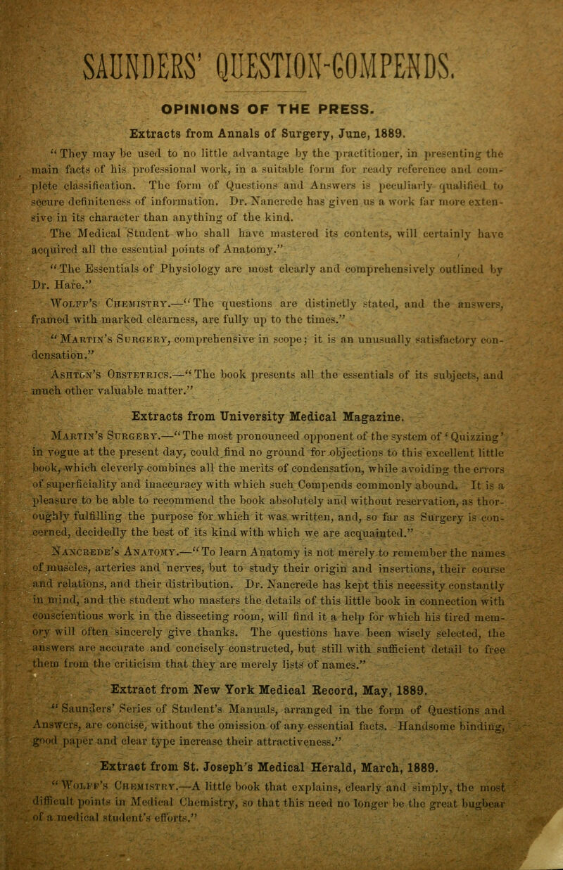 SADNDERS' QUEST|ON-GOMPENDS. OPINIONS OF THE PRESS. Extracts from Annals of Surgery, June, 1889. '* They may be used to no little advantage by the practitioner, in presenting the- main factrf of his professional work, in a suitable form for ready reference and com- plete classification. The form of Questions and Answers is peculiarly quajified. tu secure definiteness of information. Dr. Nancrede has given us a woi'k far more exten- sive in Its character than anything of the kind. The Medical Student who shall have mastered its contents, will, eertainly have acquired all the essential jwints of Anatomy. The Essentials of Physiology are most clearly and comprehensively outlined by Dr. Hare. Wolff's Chemistry.—The questions are distinctly .stated, and the answers^ framed with marked clearness, are fully up to the times. ~ . -: • Martin's Surgery, comprehensive in scope: it is an unusually satisfactory con- densation, Ashton's Obstetrics.—The book presents all the essentials of its subjects, and much other valuable matter. Extracts from University Medical Magazine. Martin's Surgery.—The mo,st pronounced opponent of the system of' Quizzing' in vogue at the present day, could find no ground for-objections to this excellent little book, which cleverly combines all the merits of condensation, while avoiding the errors of superficiality and inaccuracy with which such Compends commonly iibound. It is a pleasure to be able to recommend the book absolutely and without reservation, as thor- oughly fulfilling the purpose for which it was written, and, so far as Surgery is con- r-rned, decidedly the best of its kind with which we are acquainted. Nancrede's Anatomy.—To learn Anatomy is not merely to remember the names of muscles, arteries and nerves, but to study their origin and insertions, their course and relations, and their distribution. Dr. Nancrede has kept this necessity constantly in mind, and the student who masters the details of this little book in connection with conscientious work in the dissecting room, will find it a help for which his tired mem- ory will often sincerely give thanks. The'questions have been wisely selected, the answers are accurate and concisely constructed, but still with, sufiicient detail to free them from the criticism that they are merely lists of names. Extract from New York Medical Record, May, 1889. ^' Saunders' Series of Student's Manuals, arranged in the forni of Questions and Answers, are concise, without the omission of any essential facts. Handsome binding, good paper and clear type increase their attractiveness. Extract from St. Joseph's Medical Herald, March, 1889. Wolff's Chemistry.—A little book that explains, clearly and simply,, the most difficult points in Medical Chemistry, so that this need no longer be the great bugbear of a medical student's efforts.