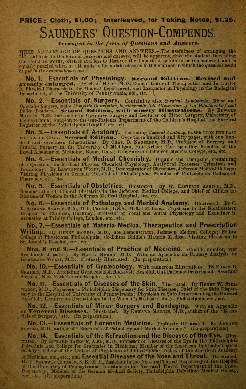 PRICE: Cloth, SI.OO; Interfeaved, for Taking Notes, $1.25. Saunders' Question-Compends. Arranged in, the form of Questions and Answers, THHE ADVANTAGE OF QUESTIONS AND ANSWERS.-vThe usefulness of arranging the A Butijects in the form of questions and answers, will be apparent, since the student, in reading the standard works, often is at a loss to discoTer the important points to be remembered, and is equally puzzled when he attempts to formulate ideas as to the manner in which the questions could he piii iyi the examination-room.. No. I.—Essentials of Physiology, second Edition. Revised and greatly enlarged. By H. A. Haee. M.D., Demonstrator of Therapeutics and Instructor in Physical Diagnosis in the Medical Department, and Instructor in Physiology in the Biological Department, of the University of Pennsylvania, etc, etc. y No. 2.—Essentials of Surgery, containing also, Surgical Landmarks, Minor and Operative Surgery, and a Complete Description, together with full Illustration of the Hdndkerchief and Rotter Bandage. Second Edition, with ninety Illustrations. By Edwabd Martin, M.D., Instructor in Operative Surgery and Lecturer on Minor Surgery, University^ of Pennsylvania; Surgeon to the Out-Patients' Department of the Children's Hospital, and Surgical Registrar of the Philadelphia Hospital, etc., etc. - No. 3.— Essentials of Anatomy, including Ffscera/.4raa<oniy,BASEDUPON the last EDITION OF Grat. Sccond Edition. Over three hundred and fifty pages, with one hun- dred and seventeen Illustrations, By Chas. B. Nancbede, M.D., Professor of Surgery and Clinical Surgery in the University of Michigan, Ann Arbor; Corresponding Member of the Eoyal Academy of Medicine, Rome, Italy; Late Surgeon Jefferson Medical College, etc., etc. No. 4.—Essentials of Medical Chemistry, organic and inorganic, containing also Questions on Medical Physics, Chemical Physiology, Analytical Processes, Urinalysis and Toxicology. By Lawrence Wolff, M.D., Demonstrator of Chemistry, Jefferson Medical College; Visiting PhysiciatL to German Hospital of Philadelphia; Member of Philadelphia College of Pharmacy, etc., etc. - No. 5.—Essentials of Obstetrics, illustrated. By W. Easteklt A8HT0N, M.D., Demonstrator of Clinical Obstetrics in the Jefferson Medical College, and Chief of Clinics for Diseases of Women in the Jefferson Medical Hospital, etc., etc. No. 6.—Essentials of Pathology and IVIorbid Anatomy, illustrated. By c. E. Armand Semple, B.A., M.B. Cantab., L.S.A., M.R.C.P. Lond., Physician to the Northeastern Hospital for Children, Hackney; Professor of Vocal and Aural Physiology and Examiner in Acoustics at Trihitj'College, London, etc., etc. No. 7.—Essentials of Materia Medica, Therapeutics and Prescription Writing. By Heney Mokris,M.D., late Demonstrator, Jefferson Medical College; Fellow College of Physicians, Philadelphia; Co-Editor Riddle's Materia Medica; Visiting Physician to St. Joseph's Hospital, etc., etc. Nos. 8 and 9.—Essentials of Practice of Medicine. (Double number, over five hundred pages.) By Henry Morris, M.D. With an Appendix on Urinary Analysis by Lawrence Wolff, M.D. Profusely Illustrated. (In preparation.) No. 10.—Essentials of Gynaecology, with numerous niustrations. ByEowiNB. Craigin, M.D., Attending Gynaecologist,Roosevelt Hospital, Out-Patients' Department; Assistant Surgeon, New York Cancer Hospital, etc., etc. No. II.—Essentials of Diseases of the Skin, illustrated. By Henry w. Stel- WAGON, M.D., Physician to Philadelphia Dispensary for Skin Diseases; Chief «f the Skin Dispen- sary in the Hospital of University of Pennsylvania; Physician to Skin Department oC the Howard Hospital; Lecturer on Dermatology in the Women's Medical College, Philadelphia, etc., etc. No. 12.—Essentials of Minor Surgery and Bandaging, with an Appendix on Veiiereal Diseases. Illustrated. By Edward Martin, M.D,, author of the Essen- tials of Surgery, etc. (In preparation) No. 13.—Essentials of Forensic Medicine. Profusely niustrated. By armand Semple, M.D., author of  Essentials of Pathology and IVIorbid Anatomy. (In preparation.) No. 14.—Essentials of the Refraction and the Diseases of the Eye. iiius- trated. By Edward Jackson, A.M., M.D., Professor of Diseases of the Eye in the Philadelphia Polj'clinic and College for Graduates in Medicine; Member of the American Ophthalmological Society; Fellow of the College of Physicians of Philadelphia; Fellow of the American Academy of Medicine, etc., etc.; and Essential DiscaSCS of the Nose and Throat. lUustrated. By E. Baldwin Gleason, S. B., M.D., Assistant in the Nose and Throat Dispensary of the Hospital of the University of Pennsylvania; Assistant in the Nose and Throat Department of the Union Dispensary; Member of the German Medical Society, Philadelphia Polyclinic Medical Society, etc., etc. (In preparation.)